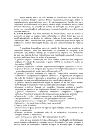 Nosso trabalho utiliza os dois métodos na classificação dos itens léxicos.
Embora o conjunto de regras seja fixo, definido na gramática, novas regras podem ser
mapeadas para as regras existentes através do pré-processamento, fazendo com que o
conjunto de possibilidades de tradução seja bastante amplo. Semelhante ao conceito de
processo estocástico, foi utilizado um sistema de pontuação, que atribui pontos de
acordo com a classificação de cada palavra ou expressão, baseando-se na ordem em que
os termos aparecem.
3.3.2.Nível Sintático. Nas fases anteriores de processamento, todas as palavras e
expressões da regra de negócio foram substituídas por algum termo que tem um
significado definido no domínio do problema. Cada um desses termos recebeu uma
classificação léxica. Baseado em uma gramática, estabelecida para definir regras de
combinações entre as classificações léxicas, será feita a análise sintática das regras de
negócio.
A gramática desenvolvida para este trabalho foi baseada nas gramáticas de
constituinte imediato, onde seus constituintes são chamados de sintagmas. Cada
constituinte é uma parte da sentença, que são classificadas em partes cada vez menores,
até que cada palavra da frase (token) tenha uma classificação gramatical. Assim, os
seguintes padrões de frases são aceitos pela gramática:
• Expressão Singular: Formada por uma frase simples e pode ser uma comparação
explícita (“o salário do funcionário é igual a 1000”) ou implícita (“o salário do
funcionário é 1000”);
• Expressões conjuntivas: expressões singulares separadas pelas conjunções ‘e’ ou ‘ou’.
• Expressão Condicional: composta pela expressão “se <expressões conjuntivas> então
<expressões conjuntivas> senão <expressões conjuntivas>”;
• Expressão Explicativa: composta pela expressão “<expressões conjuntiva> onde
<substantivo> <comparação> <expressão aritmética>”. A segunda parte da expressão
(a partir de substantivo) representa a computação do resultado de uma expressão
aritmética em uma variável (o substantivo, sem significado no domínio).
• Expressões adjetivas: representadas ou por um adjetivo ou por uma oração adjetiva
(introduzida por um pronome relativo), ambos após um sintagma nominal;
• Expressão aritmética: formada por operandos (sintagmas nominais e funções)
separados por operadores; ou simplesmente formada por um sintagma nominal;
• Expressão comparativa: “<expressão aritmética> <comparação> <expressão
aritmética>”; similar a uma expressão singular com uma comparação explícita;
• Comparação: “<verbo> <núcleo comparativo> <partícula comparativa>”;
• Sintagma nominal: “<substantivo>[<sintagma preposicional> ou <numeral>];
• Sintagma preposicional: “<preposição> <sintagma nominal>“;
• Substantivo: valor de atributo, atributo, classe ou variável.
• Numeral: valor de atributo;
• Pronome pessoal: pode aparecer no lugar de algum sintagma nominal, referindo-se a
outro já mencionado.
• Pronome possessivo: posicionados antes de um substantivo, referindo-se a um
sintagma nominal já mencionado;
• Termo de Negação: o termo “não” deve aparecer antes de verbo.
Como em toda gramática livre de contexto, essas classificações são hierárquicas,
ou seja, uma expressão contém expressões menores dentro dela. Com essa gramática é
possível captar um considerável conjunto de regras de diferentes tipos de negócios.
 