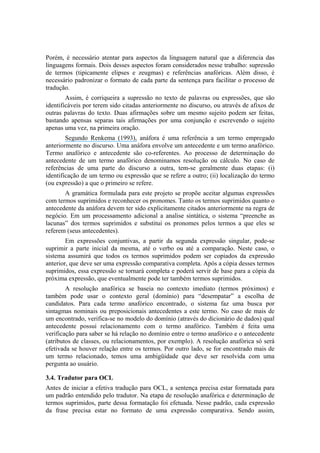 Porém, é necessário atentar para aspectos da linguagem natural que a diferencia das
linguagens formais. Dois desses aspectos foram considerados nesse trabalho: supressão
de termos (tipicamente elipses e zeugmas) e referências anafóricas. Além disso, é
necessário padronizar o formato de cada parte da sentença para facilitar o processo de
tradução.
Assim, é corriqueira a supressão no texto de palavras ou expressões, que são
identificáveis por terem sido citadas anteriormente no discurso, ou através de afixos de
outras palavras do texto. Duas afirmações sobre um mesmo sujeito podem ser feitas,
bastando apensas separas tais afirmações por uma conjunção e escrevendo o sujeito
apenas uma vez, na primeira oração.
Segundo Renkema (1993), anáfora é uma referência a um termo empregado
anteriormente no discurso. Uma anáfora envolve um antecedente e um termo anafórico.
Termo anafórico e antecedente são co-referentes. Ao processo de determinação do
antecedente de um termo anafórico denominamos resolução ou cálculo. No caso de
referências de uma parte do discurso a outra, tem-se geralmente duas etapas: (i)
identificação de um termo ou expressão que se refere a outro; (ii) localização do termo
(ou expressão) a que o primeiro se refere.
A gramática formulada para este projeto se propõe aceitar algumas expressões
com termos suprimidos e reconhecer os pronomes. Tanto os termos suprimidos quanto o
antecedente da anáfora devem ter sido explicitamente citados anteriormente na regra de
negócio. Em um processamento adicional a analise sintática, o sistema “preenche as
lacunas” dos termos suprimidos e substitui os pronomes pelos termos a que eles se
referem (seus antecedentes).
Em expressões conjuntivas, a partir da segunda expressão singular, pode-se
suprimir a parte inicial da mesma, até o verbo ou até a comparação. Neste caso, o
sistema assumirá que todos os termos suprimidos podem ser copiados da expressão
anterior, que deve ser uma expressão comparativa completa. Após a cópia desses termos
suprimidos, essa expressão se tornará completa e poderá servir de base para a cópia da
próxima expressão, que eventualmente pode ter também termos suprimidos.
A resolução anafórica se baseia no contexto imediato (termos próximos) e
também pode usar o contexto geral (domínio) para “desempatar” a escolha de
candidatos. Para cada termo anafórico encontrado, o sistema faz uma busca por
sintagmas nominais ou preposicionais antecedentes a este termo. No caso de mais de
um encontrado, verifica-se no modelo do domínio (através do dicionário de dados) qual
antecedente possui relacionamento com o termo anafórico. Também é feita uma
verificação para saber se há relação no domínio entre o termo anafórico e o antecedente
(atributos de classes, ou relacionamentos, por exemplo). A resolução anafórica só será
efetivada se houver relação entre os termos. Por outro lado, se for encontrado mais de
um termo relacionado, temos uma ambigüidade que deve ser resolvida com uma
pergunta ao usuário.
3.4. Tradutor para OCL
Antes de iniciar a efetiva tradução para OCL, a sentença precisa estar formatada para
um padrão entendido pelo tradutor. Na etapa de resolução anafórica e determinação de
termos suprimidos, parte dessa formatação foi efetuada. Nesse padrão, cada expressão
da frase precisa estar no formato de uma expressão comparativa. Sendo assim,
 
