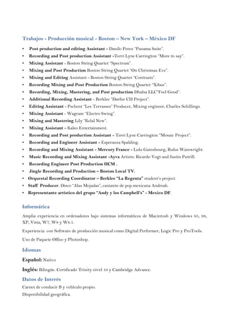 Trabajos - Producción musical - Boston – New York – México DF
• Post production and editing Assistant - Danilo Perez “Panama Suite”.
• Recording and Post production Assistant -Terri Lyne Carrington “More to say”.
• Mixing Assistant - Boston String Quartet “Spectrum”.
• Mixing and Post Production Boston String Quartet “On Christmas Eve”.
• Mixing and Editing Assistant - Boston String Quartet “Contrasts”.
• Recording Mixing and Post Production Boston String Quartet “Xibus”.
• Recording, Mixing, Mastering, and Post production Dhalsa LLC“Feel Good”.
• Additional Recording Assistant - Berklee “Darfur CD Project”.
• Editing Assistant - Pschent “Les Terrasses” Producer, Mixing engineer, Charles Schillings.
• Mixing Assistant - Wagram “Electro Swing”.
• Mixing and Mastering Lily “Kelal New”.
• Mixing Assistant - Kaleo Entertainment.
• Recording and Post production Assistant - Terri Lyne Carrington “Mosaic Project”.
• Recording and Engineer Assistant - Esperanza Spalding.
• Recording and Mixing Assistant - Mercury France - Lulu Gainsbourg, Rufus Wainwright.
• Music Recording and Mixing Assistant -Ayva Artists: Ricardo Vogt and Justin Putrill.
• Recording Engineer Post Production HCM .
• Jingle Recording and Production – Boston Local TV.
• Orquestal Recording Coordinator – Berklee “La Regenta” student’s project.
• Staff Producer. Disco “Alas Mojadas”, cantante de pop mexicana Andreah.
• Representante artístico del grupo “Andy y los Campbell’s” - Mexico DF.
Informática
Amplia experiencia en ordenadores bajo sistemas informáticos de Macintosh y Windows 95, 98,
XP, Vista, W7, W8 y W8.1.
Experiencia con Software de producción musical como Digital Performer, Logic Pro y ProTools.
Uso de Paquete Office y Photoshop.
Idiomas
Español: Nativo
Inglés: Bilingüe. Certificado Trinity nivel 10 y Cambridge Advance.
Datos de Interés
Carnet de conducir B y vehículo propio.
Disponibilidad geográfica.
 