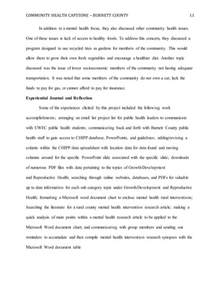 COMMUNITY HEALTH CAPSTONE – BURNETT COUNTY 11
In addition to a mental health focus, they also discussed other community health issues.
One of these issues is lack of access to healthy foods. To address this concern, they discussed a
program designed to use recycled tires as gardens for members of the community. This would
allow them to grow their own fresh vegetables and encourage a healthier diet. Another topic
discussed was the issue of lower socioeconomic members of the community not having adequate
transportation. It was noted that some members of the community do not own a car, lack the
funds to pay for gas, or cannot afford to pay for insurance.
Experiential Journal and Reflection
Some of the experiences elicited by this project included the following work
accomplishments; arranging an email list project list for public health leaders to communicate
with UWEC public health students; communicating back and forth with Burnett County public
health staff to gain access to CHIPP database, PowerPoints, and guidelines; adding/revising a
column within the CHIPP data spreadsheet with location data for data found and moving
columns around for the specific PowerPoint slide associated with the specific slide; downloads
of numerous PDF files with data pertaining to the topics of Growth/Development
and Reproductive Health; searching through online websites, databases, and PDFs for valuable
up to date information for each sub category topic under Growth/Development and Reproductive
Health; formatting a Microsoft word document chart to enclose mental health rural interventions;
Searching the literature for a rural county mental health intervention research article; making a
quick analysis of main points within a mental health research article to be applied to the
Microsoft Word document chart; and communicating with group members and sending out
reminders to accumulate and then compile mental health intervention research synopses with the
Microsoft Word document table
 