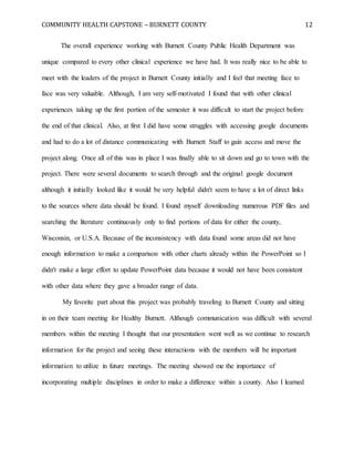 COMMUNITY HEALTH CAPSTONE – BURNETT COUNTY 12
The overall experience working with Burnett County Public Health Department was
unique compared to every other clinical experience we have had. It was really nice to be able to
meet with the leaders of the project in Burnett County initially and I feel that meeting face to
face was very valuable. Although, I am very self-motivated I found that with other clinical
experiences taking up the first portion of the semester it was difficult to start the project before
the end of that clinical. Also, at first I did have some struggles with accessing google documents
and had to do a lot of distance communicating with Burnett Staff to gain access and move the
project along. Once all of this was in place I was finally able to sit down and go to town with the
project. There were several documents to search through and the original google document
although it initially looked like it would be very helpful didn't seem to have a lot of direct links
to the sources where data should be found. I found myself downloading numerous PDF files and
searching the literature continuously only to find portions of data for either the county,
Wisconsin, or U.S.A. Because of the inconsistency with data found some areas did not have
enough information to make a comparison with other charts already within the PowerPoint so I
didn't make a large effort to update PowerPoint data because it would not have been consistent
with other data where they gave a broader range of data.
My favorite part about this project was probably traveling to Burnett County and sitting
in on their team meeting for Healthy Burnett. Although communication was difficult with several
members within the meeting I thought that our presentation went well as we continue to research
information for the project and seeing these interactions with the members will be important
information to utilize in future meetings. The meeting showed me the importance of
incorporating multiple disciplines in order to make a difference within a county. Also I learned
 
