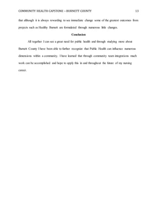 COMMUNITY HEALTH CAPSTONE – BURNETT COUNTY 13
that although it is always rewarding to see immediate change some of the greatest outcomes from
projects such as Healthy Burnett are formulated through numerous little changes.
Conclusion
All together I can see a great need for public health and through studying more about
Burnett County I have been able to further recognize that Public Health can influence numerous
dimensions within a community. I have learned that through community team integrations much
work can be accomplished and hope to apply this in and throughout the future of my nursing
career.
 