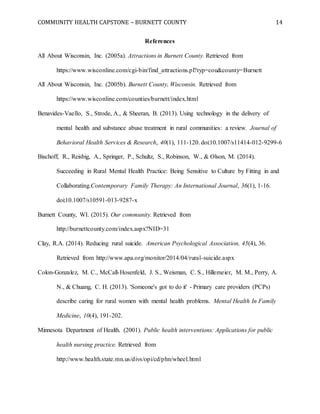 COMMUNITY HEALTH CAPSTONE – BURNETT COUNTY 14
References
All About Wisconsin, Inc. (2005a). Attractions in Burnett County. Retrieved from
https://www.wisconline.com/cgi-bin/find_attractions.pl?typ=cou&county=Burnett
All About Wisconsin, Inc. (2005b). Burnett County, Wisconsin. Retrieved from
https://www.wisconline.com/counties/burnett/index.html
Benavides-Vaello, S., Strode, A., & Sheeran, B. (2013). Using technology in the delivery of
mental health and substance abuse treatment in rural communities: a review. Journal of
Behavioral Health Services & Research, 40(1), 111-120. doi:10.1007/s11414-012-9299-6
Bischoff, R., Reisbig, A., Springer, P., Schultz, S., Robinson, W., & Olson, M. (2014).
Succeeding in Rural Mental Health Practice: Being Sensitive to Culture by Fitting in and
Collaborating.Contemporary Family Therapy: An International Journal, 36(1), 1-16.
doi:10.1007/s10591-013-9287-x
Burnett County, WI. (2015). Our community. Retrieved from
http://burnettcounty.com/index.aspx?NID=31
Clay, R.A. (2014). Reducing rural suicide. American Psychological Association, 45(4), 36.
Retrieved from http://www.apa.org/monitor/2014/04/rural-suicide.aspx
Colon-Gonzalez, M. C., McCall-Hosenfeld, J. S., Weisman, C. S., Hillemeier, M. M., Perry, A.
N., & Chuang, C. H. (2013). 'Someone's got to do it' - Primary care providers (PCPs)
describe caring for rural women with mental health problems. Mental Health In Family
Medicine, 10(4), 191-202.
Minnesota Department of Health. (2001). Public health interventions: Applications for public
health nursing practice. Retrieved from
http://www.health.state.mn.us/divs/opi/cd/phn/wheel.html
 