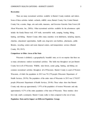 COMMUNITY HEALTH CAPSTONE – BURNETT COUNTY 3
Recreation
There are many recreational activities available to Burnett County residents and visitors.
Some of these activities include orchards, wildlife areas, Burnett County Fair, Central Burnett
County Fair, a casino, bingo, arts and crafts, museums, and Governor Knowles State Forest (All
About Wisconsin, Inc., 2005a). Other recreational activities available for the adventurous spirit
include the Gandy Dancer trail, ATV trails, snowmobile trails, camping, boating, hiking,
hunting, and fishing. Burnett County offers many amenities to its inhabitants, including airports,
churches, educational opportunities, health care, long-term care facilities, pharmacies, public
libraries, recycling centers and waste disposal centers, and transportation services (Burnett
County, WI, 2015).
Comparison to Other Areas of the State
Wisconsin is definitely a geographically beautiful state, so it is no surprise that there are
so many adventurous outdoor recreational activities. This holds true throughout not just Burnett
County but in all of Wisconsin. Wildlife, state forests, casino going, hunting, and fishing are
common recreational activities throughout all of Wisconsin. Burnett County is a part of Western
Wisconsin, of which the population in 2013 was 781,379 people (Wisconsin Department of
Health Services, 2015b). The population of the entire state of Wisconsin in 2013 was 5,730,937
people (Wisconsin Department of Health Services, 2014b). These values show that Burnett
County only takes up approximately 1.97% of the population of western Wisconsin and only
approximately 0.27% of the entire population of the state of Wisconsin. These statistics show
how truly small a community Burnett County really is when compared to the rest of state.
Population Data and its Impact on Different Population Groups
 