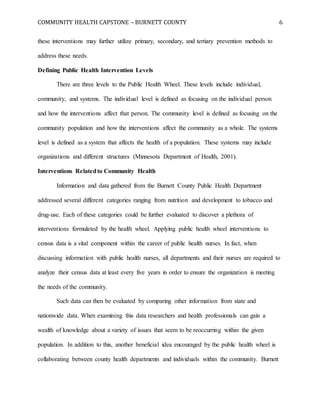COMMUNITY HEALTH CAPSTONE – BURNETT COUNTY 6
these interventions may further utilize primary, secondary, and tertiary prevention methods to
address these needs.
Defining Public Health Intervention Levels
There are three levels to the Public Health Wheel. These levels include individual,
community, and systems. The individual level is defined as focusing on the individual person
and how the interventions affect that person. The community level is defined as focusing on the
community population and how the interventions affect the community as a whole. The systems
level is defined as a system that affects the health of a population. These systems may include
organizations and different structures (Minnesota Department of Health, 2001).
Interventions Relatedto Community Health
Information and data gathered from the Burnett County Public Health Department
addressed several different categories ranging from nutrition and development to tobacco and
drug-use. Each of these categories could be further evaluated to discover a plethora of
interventions formulated by the health wheel. Applying public health wheel interventions to
census data is a vital component within the career of public health nurses. In fact, when
discussing information with public health nurses, all departments and their nurses are required to
analyze their census data at least every five years in order to ensure the organization is meeting
the needs of the community.
Such data can then be evaluated by comparing other information from state and
nationwide data. When examining this data researchers and health professionals can gain a
wealth of knowledge about a variety of issues that seem to be reoccurring within the given
population. In addition to this, another beneficial idea encouraged by the public health wheel is
collaborating between county health departments and individuals within the community. Burnett
 