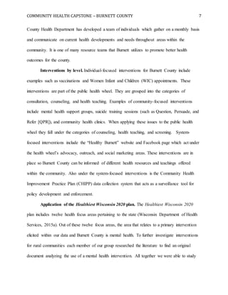 COMMUNITY HEALTH CAPSTONE – BURNETT COUNTY 7
County Health Department has developed a team of individuals which gather on a monthly basis
and communicate on current health developments and needs throughout areas within the
community. It is one of many resource teams that Burnett utilizes to promote better health
outcomes for the county.
Interventions by level. Individual-focused interventions for Burnett County include
examples such as vaccinations and Women Infant and Children (WIC) appointments. These
interventions are part of the public health wheel. They are grouped into the categories of
consultation, counseling, and health teaching. Examples of community-focused interventions
include mental health support groups, suicide training sessions (such as Question, Persuade, and
Refer [QPR]), and community health clinics. When applying these issues to the public health
wheel they fall under the categories of counseling, health teaching, and screening. System-
focused interventions include the “Healthy Burnett” website and Facebook page which act under
the health wheel’s advocacy, outreach, and social marketing areas. These interventions are in
place so Burnett County can be informed of different health resources and teachings offered
within the community. Also under the system-focused interventions is the Community Health
Improvement Practice Plan (CHIPP) data collection system that acts as a surveillance tool for
policy development and enforcement.
Application of the Healthiest Wisconsin 2020 plan. The Healthiest Wisconsin 2020
plan includes twelve health focus areas pertaining to the state (Wisconsin Department of Health
Services, 2015a). Out of these twelve focus areas, the area that relates to a primary intervention
elicited within our data and Burnett County is mental health. To further investigate interventions
for rural communities each member of our group researched the literature to find an original
document analyzing the use of a mental health intervention. All together we were able to study
 