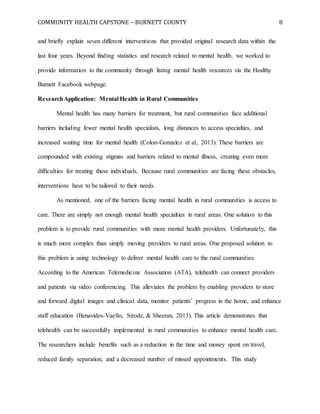 COMMUNITY HEALTH CAPSTONE – BURNETT COUNTY 8
and briefly explain seven different interventions that provided original research data within the
last four years. Beyond finding statistics and research related to mental health, we worked to
provide information to the community through listing mental health resources via the Healthy
Burnett Facebook webpage.
ResearchApplication: Mental Health in Rural Communities
Mental health has many barriers for treatment, but rural communities face additional
barriers including fewer mental health specialists, long distances to access specialties, and
increased waiting time for mental health (Colon-Gonzalez et al., 2013). These barriers are
compounded with existing stigmas and barriers related to mental illness, creating even more
difficulties for treating these individuals. Because rural communities are facing these obstacles,
interventions have to be tailored to their needs.
As mentioned, one of the barriers facing mental health in rural communities is access to
care. There are simply not enough mental health specialties in rural areas. One solution to this
problem is to provide rural communities with more mental health providers. Unfortunately, this
is much more complex than simply moving providers to rural areas. One proposed solution to
this problem is using technology to deliver mental health care to the rural communities.
According to the American Telemedicine Association (ATA), telehealth can connect providers
and patients via video conferencing. This alleviates the problem by enabling providers to store
and forward digital images and clinical data, monitor patients’ progress in the home, and enhance
staff education (Benavides-Vaello, Strode, & Sheeran, 2013). This article demonstrates that
telehealth can be successfully implemented in rural communities to enhance mental health care.
The researchers include benefits such as a reduction in the time and money spent on travel,
reduced family separation, and a decreased number of missed appointments. This study
 