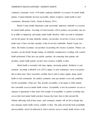 COMMUNITY HEALTH CAPSTONE – BURNETT COUNTY 9
conducted a systematic review of 38 articles analyzing telehealth as a resource for mental health
patients. It stated telehealth has been successfully utilized to improve mental health in rural
communities (Benavides-Vaello, Strode, & Sheeran, 2013).
Burnett County Health Department could successfully implement telehealth as a resource
for mental health patients. According to Colon-Gonzalez (2013), primary care providers may not
be as skilled in diagnosing and treating mental health disorders, which can result in suboptimal
care for the patient. By using telehealth, primary care providers do not have to focus on mental
health issues if that is not their specialty or they do not feel comfortable. Burnett County can
relieve this burden on primary care providers by providing this resource to patients. Primary care
providers can also benefit through training via telehealth communication or talking with a mental
health professional if they have any specific questions. By connecting these patients and
providers, mental health patients can have more resources available to them.
Mental health is associated with many stigmas, decreasing patients’ likelihood to seek
treatment. According to Bischoff et al. (2013), stigmas in rural communities can be even greater
than in urban areas. These researchers conclude that in order to reduce stigmas facing mental
health in rural communities, the medical community must pay attention to not only availability
but also acceptability of that care. They describe accessibility as the degree to which patients
have reasonable access to mental health services. Acceptability is how the consumers see care as
adequate or appropriate to their needs. One example of acceptability is a patient not feeling they
can see their local mental health providers because they know them in their personal life.
Without addressing both of these issues, rural community member will not feel as though they
have adequate mental health services available to them. This study proved that both acceptability
and accessibility need to be addressed in order to increase access to mental health services in the
 