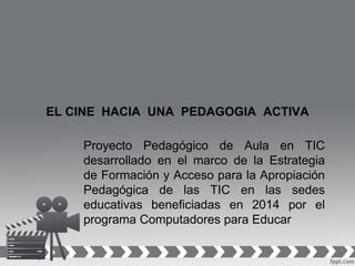 EL CINE HACIA UNA PEDAGOGIA ACTIVA
Proyecto Pedagógico de Aula en TIC
desarrollado en el marco de la Estrategia
de Formación y Acceso para la Apropiación
Pedagógica de las TIC en las sedes
educativas beneficiadas en 2014 por el
programa Computadores para Educar
 