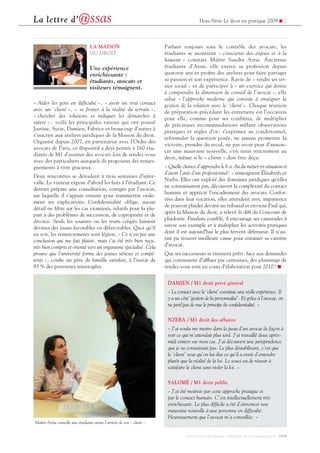Hors-Série Le droit en pratique 2009 ! 2La lettre d’@ssas
CONCEPTION / RÉALISATION : DIRECTION DE LA COMMUNICATION - 2009
LA MAISON
DU DROIT
Une expérience
enrichissante :
étudiants, avocats et
visiteurs témoignent.
« Aider les gens en difculté », « avoir un vrai contact
avec un ‘client’», « se frotter à la réalité du terrain »,
« chercher des solutions et indiquer les démarches à
suivre » : voilà les principales raisons qui ont poussé
Justine, Suzie, Damien, Fabrice et beaucoup d’autres à
s’inscrire aux ateliers juridiques de la Maison du droit.
Organisé depuis 2007, en partenariat avec l’Ordre des
avocats de Paris, ce dispositif a déjà permis à 160 étu-
diants de M1 d’assister des avocats lors de rendez-vous
avec des particuliers auxquels ils proposent des rensei-
gnements à titre gracieux.
Deux rencontres se déroulent à trois semaines d’inter-
valle. Le visiteur expose d’abord les faits à l’étudiant. Ce
dernier prépare une consultation, corrigée par l’avocat,
sur laquelle il s’appuie ensuite pour transmettre orale-
ment ses explications. Condentialité oblige, aucun
détail ne ltre sur les cas examinés, relatifs pour la plu-
part à des problèmes de succession, de copropriété et de
divorce. Seuls les sourires ou les traits crispés laissent
deviner des issues favorables ou défavorables. Quoi qu’il
en soit, les remerciements sont légion. « Ce n’est pas une
conclusion qui me fait plaisir, mais j’ai été très bien reçu,
très bien compris et orienté vers un organisme spécialisé. Cela
prouve que l’université forme des jeunes sérieux et compé-
tents », cone un père de famille satisfait, à l’instar de
93 % des personnes interrogées.
Parlant toujours sous le contrôle des avocats, les
étudiants se montrent « conscients des enjeux et à la
hauteur » constate Maître Sandra Azria. Ancienne
étudiante d’Assas, elle exerce sa profession depuis
quatorze ans et prote des ateliers pour faire partager
sa passion et son expérience. Ravie de « rendre un ser-
vice social » et de participer à « un exercice qui donne
à comprendre la dimension de conseil de l’avocat », elle
salue « l’approche moderne qui consiste à enseigner la
gestion de la relation avec le ‘client’». Chaque réunion
de préparation précédant les entretiens est l’occasion
pour elle, comme pour ses confrères, de multiplier
de précieuses recommandations mêlant observations
pratiques et règles d’or : s’exprimer au conditionnel,
reformuler la question posée, ne jamais promettre la
victoire, prendre du recul, ne pas avoir peur d’annon-
cer une mauvaise nouvelle, s’en tenir strictement au
droit, même si le « client » doit être déçu.
« Quelle chance d’apprendre le b.a.-ba du métier en situation et
d’avoir l’avis d’un professionnel! » témoignent Élisabeth et
Nzeba. Elles ont exploré des domaines juridiques qu’elles
ne connaissaient pas, découvert la complexité du contact
humain et apprécié l’encadrement des avocats. Confor-
tées dans leur vocation, elles attendent avec impatience
de pouvoir plaider devant un tribunal et envient Paul qui,
après la Maison du droit, a relevé le dé du Concours de
plaidoirie. Finaliste comblé, il encourage ses camarades à
suivre son exemple et à multiplier les activités pratiques
dont il est aujourd’hui le plus fervent défenseur. Il n’au-
rait pu trouver meilleure cause pour entamer sa carrière
d’avocat.
Que ses successeurs se tiennent prêts: face aux demandes
qui continuent d’afuer par centaines, des plannings de
rendez-vous sont en cours d’élaboration pour 2010! !
Maître Azria conseille une étudiante avant l’arrivée de son « client »
DAMIEN / M1 droit privé général
« Le contact avec le ‘client’ constitue une réelle expérience. Il
y a un côté ‘gestion de la personnalité’. Et grâce à l’avocat, on
ne perd pas de vue le principe de condentialité. »
NZEBA / M1 droit des affaires
« J’ai voulu me mettre dans la peau d’un avocat de façon à
voir ce qui m’attendait plus tard. J’ai travaillé deux après-
midi entiers sur mon cas. J’ai découvert une jurisprudence
que je ne connaissais pas. Le plus déstabilisant, c’est que
le ‘client’ veut qu’on lui dise ce qu’il a envie d’entendre
plutôt que la réalité de la loi. Le souci est de réussir à
satisfaire le client sans violer la loi. »
SALOMÉ / M1 droit public
« J’ai été motivée par cette approche pratique et
par le contact humain. C’est intellectuellement très
enrichissant. Le plus difcile a été d’annoncer une
mauvaise nouvelle à une personne en difculté.
Heureusement que l’avocat m’a conseillée. »
 