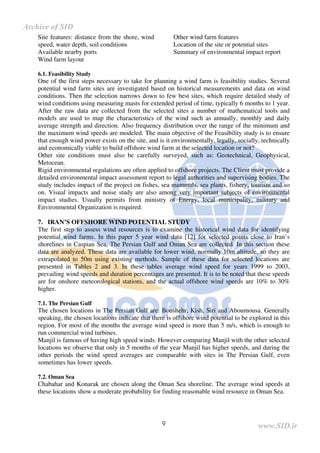 9
Site features: distance from the shore, wind
speed, water depth, soil conditions
Available nearby ports
Wind farm layout
Other wind farm features
Location of the site or potential sites
Summary of environmental impact report
6.1. Feasibility Study
One of the first steps necessary to take for planning a wind farm is feasibility studies. Several
potential wind farm sites are investigated based on historical measurements and data on wind
conditions. Then the selection narrows down to few best sites, which require detailed study of
wind conditions using measuring masts for extended period of time, typically 6 months to 1 year.
After the raw data are collected from the selected sites a number of mathematical tools and
models are used to map the characteristics of the wind such as annually, monthly and daily
average strength and direction. Also frequency distribution over the range of the minimum and
the maximum wind speeds are modeled. The main objective of the Feasibility study is to ensure
that enough wind power exists on the site, and is it environmentally, legally, socially, technically
and economically viable to build offshore wind farm at the selected location or not?
Other site conditions must also be carefully surveyed, such as: Geotechnical, Geophysical,
Metocean.
Rigid environmental regulations are often applied to offshore projects. The Client must provide a
detailed environmental impact assessment report to legal authorities and supervising bodies. The
study includes impact of the project on fishes, sea mammals, sea plants, fishery, tourism and so
on. Visual impacts and noise study are also among very important subjects of environmental
impact studies. Usually permits from ministry of Energy, local municipality, military and
Environmental Organization is required.
7. IRAN’S OFFSHORE WIND POTENTIAL STUDY
The first step to assess wind resources is to examine the historical wind data for identifying
potential wind farms. In this paper 5 year wind data [12] for selected points close to Iran’s
shorelines in Caspian Sea, The Persian Gulf and Oman Sea are collected. In this section these
data are analyzed. These data are available for lower wind, normally 10m altitude, so they are
extrapolated to 50m using existing methods. Sample of these data for selected locations are
presented in Tables 2 and 3. In these tables average wind speed for years 1999 to 2003,
prevailing wind speeds and duration percentages are presented. It is to be noted that these speeds
are for onshore meteorological stations, and the actual offshore wind speeds are 10% to 30%
higher.
7.1. The Persian Gulf
The chosen locations in The Persian Gulf are: Boushehr, Kish, Siri and Aboumousa. Generally
speaking, the chosen locations indicate that there is offshore wind potential to be explored in this
region. For most of the months the average wind speed is more than 5 m/s, which is enough to
run commercial wind turbines.
Manjil is famous of having high speed winds. However comparing Manjil with the other selected
locations we observe that only in 5 months of the year Manjil has higher speeds, and during the
other periods the wind speed averages are comparable with sites in The Persian Gulf, even
sometimes has lower speeds.
7.2. Oman Sea
Chabahar and Konarak are chosen along the Oman Sea shoreline. The average wind speeds at
these locations show a moderate probability for finding reasonable wind resource in Oman Sea.
www.SID.ir
Archive of SID
 