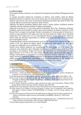 11
8. CONCLUSION
In this paper offshore wind farms are submitted from Engineering and Project Management point
of view.
A recently developed method for installation of offshore wind turbines called the Merlin
Installation System is explained. This system reduces the cost of the project by eliminating major
offshore work and also saves time. Conventional installation procedures take about 56 hours. By
using the Merlin system the time reduced to about 24 hours.
Applying The Merlin Installation Method which needs a shorter offshore installation duration
comparing with the traditional methods is highly recommended.
Analyzing wind data of a 5 year return period for Boushehr, Kish, Siri, Aboumousa, Konarak,
Chabahar, Anzali and Noushahr by authors shows that installation of offshore wind farms in The
Persian Gulf is strongly recommended. Further investigation for wind potential of Oman Sea is
needed, as data presented in this paper show that the wind speeds are slightly above minimum
requirement. For Caspian Sea it is not recommended because of low wind speeds which are
mostly under the minimum requirements for offshore wind farms and high cost of installation
due to high depths of water.
Comparing Manjil with the selected locations given for The Persian Gulf, indicates that only in 5
months of the year Manjil has higher speeds, and during the other periods the wind speed
averages are comparable, even sometimes lower.
Typical fixed offshore platforms are recommended for water depths up to 50 metres. The
maximum water depth that allows Monopile foundations to be used is between 10 m to 15 m,
according to soil condition. Tripod and Caisson type foundations are recommended for water
depths between 15 m to 50 m. For water deeper than 60 metres, the most feasible option is a
floating wind platform or installation on existing petroleum offshore platforms. In order to
supply electricity required for offshore platforms (living quarters, production platforms,…), the
authors propose to install small wind turbines over the existing platforms in The Persian Gulf
(more than 300 platforms) provided that the platforms resistance to be verified.
9. REFERENCES
[1] Global Wind Energy Council, www.gwec.net.
[2] World Wind Energy Association, Press Release, 21/Feb/2008,
http://www.wwindea.org/home/images/stories/pr_statistics2007_210208_red.pdf.
[3] Global Wind Energy Council, Section wind energy, Global wind energy Report, 2007.
[4] Christina L. Archer and Mark Z. Jacobson, Evaluation of global wind power, journal of geophysical
research, vol. 110, d12110, doi: 10.1029/2004jd005462, 2005.
[5] H. Bjerregaard, Renewable Energy World, James & James Ltd., London, March-April 2004, p. 102.
[6] Jan van der Tempel and David-Pieter Molenaar, Wind Turbine Structural Dynamics- A Review of the
Principles for Modern Power Generation, Onshore and Offshore, Wind Engineering Volume 26, No.
4 , 20 0 2, Pp 211–220.
[7] M. B. Zaaijer, Properties of offshore support structures for large scale wind turbines,Offshore Wind
Energy Special Topic Conference, Brussels, Belgium, December 2001.
[8] Mecal Ltd, Advanced tower solutions for large wind turbines and extreme tower heights, 2007.
[9] Fugro Seacore Ltd, Offshore wind farms proposal to reduce costs of foundations and installation,
Final Report, Contract Number: W/61/00648/00/00, Urn Number: 07/1279, Gweek, Helston, Uk,
June 2007.
[10] Tove Feld, Jørgen Lorin Rasmussen & Pia Hald Sørensen, Structural and economic optimization of
offshore wind turbine support structure and foundation, RAMBØLL, Bredevej 2, 2830 Virum,
Denmark.
[11] Kabir Sadeghi,"Coasts, Ports and Offshore Structures Engineering", Rev. 1, Published by Power and
Water University of Technology, 2001, 502 pages, ISBN: 964-93442-0-9.
[12] Iran Meteorological Organization, www.irimo.ir/english/.
www.SID.ir
Archive of SID
 