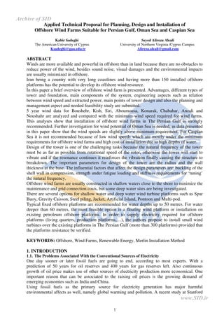 1
Applied Technical Proposal for Planning, Design and Installation of
Offshore Wind Farms Suitable for Persian Gulf, Oman Sea and Caspian Sea
Kabir Sadeghi Seyed Alireza Aleali
The American University of Cyprus University of Northern Virginia /Cyprus Campus
Ksadeghi@gau.edu.tr Alireza.aleali@gmail.com
ABSTRACT
Winds are more available and powerful in offshore than in land because there are no obstacles to
reduce power of the wind, besides sound noise, visual damages and the environmental impacts
are usually minimized in offshore.
Iran being a country with very long coastlines and having more than 150 installed offshore
platforms has the potential to develop its offshore wind resource.
In this paper a brief overview of offshore wind farm is presented. Advantages, different types of
tower and foundation, main components of the system, engineering aspects such as relation
between wind speed and extracted power, main points of tower design and also the planning and
management aspect and needed feasibility study are submitted.
5 year wind data for Boushehr, Kish, Siri, Aboumousa, Konarak, Chabahar, Anzali and
Noushahr are analyzed and compared with the minimum wind speed required for wind farms.
This analyses show that installation of offshore wind farms in The Persian Gulf is strongly
recommended. Further investigation for wind potential of Oman Sea is needed, as data presented
in this paper show that the wind speeds are slightly above minimum requirement. For Caspian
Sea it is not recommended because of low wind speeds which are mostly under the minimum
requirements for offshore wind farms and high cost of installation due to high depths of water.
Design of the tower is one of the challenging tasks because the natural frequency of the tower
must be as far as possible from rotational speed of the rotor, otherwise the tower will start to
vibrate and if the resonance continues it reinforces the vibration finally causing the structure to
breakdown. The important parameters for design of the tower are the radius and the wall
thickness at the base. The influential factors that affect the design parameters are: buckling of the
shell wall in compression, strength under fatigue loading and stiffness requirements for ‘tuning’
the natural frequency.
Offshore wind farms are usually constructed in shallow waters close to the shore to minimize the
maintenance and grid connection costs, but some deep water sites are being investigated.
There are several options for shallow water and deep water wind turbine platforms such as Spar
Buoy, Gravity Caisson, Steel piling, Jacket, Artificial Island, Pontoon and Multi-pod.
Typical fixed offshore platforms are recommended for water depths up to 50 metres. For water
deeper than 60 metres, the most feasible option is a floating wind platform or installation on
existing petroleum offshore platforms. In order to supply electricity required for offshore
platforms (living quarters, production platforms,…), the authors propose to install small wind
turbines over the existing platforms in The Persian Gulf (more than 300 platforms) provided that
the platforms resistance be verified.
KEYWORDS: Offshore, Wind Farms, Renewable Energy, Merlin Installation Method
1. INTRODUCTION
1.1. The Problems Associated With the Conventional Sources of Electricity
One day sooner or later fossil fuels are going to end, according to most experts. With a
prediction of 50 years for oil reserves and 400 years for gas reserves left. Also continuous
growth of oil price makes use of other sources of electricity production more economical. One
important reason that can be associated to the raising oil prices is the growing demand of
emerging economies such as India and China.
Using fossil fuels as the primary source for electricity generation has major harmful
environmental affects as well, namely global warming and pollution. A recent study at Stanford
www.SID.ir
Archive of SID
 