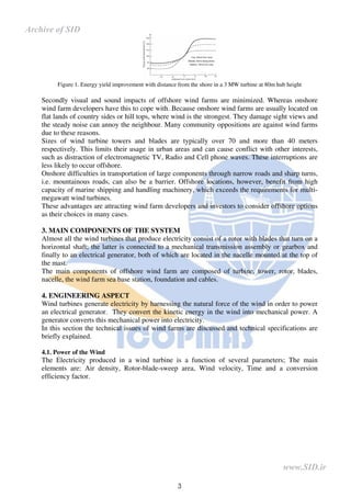 3
Figure 1. Energy yield improvement with distance from the shore in a 3 MW turbine at 80m hub height
Secondly visual and sound impacts of offshore wind farms are minimized. Whereas onshore
wind farm developers have this to cope with. Because onshore wind farms are usually located on
flat lands of country sides or hill tops, where wind is the strongest. They damage sight views and
the steady noise can annoy the neighbour. Many community oppositions are against wind farms
due to these reasons.
Sizes of wind turbine towers and blades are typically over 70 and more than 40 meters
respectively. This limits their usage in urban areas and can cause conflict with other interests,
such as distraction of electromagnetic TV, Radio and Cell phone waves. These interruptions are
less likely to occur offshore.
Onshore difficulties in transportation of large components through narrow roads and sharp turns,
i.e. mountainous roads, can also be a barrier. Offshore locations, however, benefit from high
capacity of marine shipping and handling machinery, which exceeds the requirements for multi-
megawatt wind turbines.
These advantages are attracting wind farm developers and investors to consider offshore options
as their choices in many cases.
3. MAIN COMPONENTS OF THE SYSTEM
Almost all the wind turbines that produce electricity consist of a rotor with blades that turn on a
horizontal shaft; the latter is connected to a mechanical transmission assembly or gearbox and
finally to an electrical generator, both of which are located in the nacelle mounted at the top of
the mast.
The main components of offshore wind farm are composed of turbine, tower, rotor, blades,
nacelle, the wind farm sea base station, foundation and cables.
4. ENGINEERING ASPECT
Wind turbines generate electricity by harnessing the natural force of the wind in order to power
an electrical generator. They convert the kinetic energy in the wind into mechanical power. A
generator converts this mechanical power into electricity.
In this section the technical issues of wind farms are discussed and technical specifications are
briefly explained.
4.1. Power of the Wind
The Electricity produced in a wind turbine is a function of several parameters; The main
elements are: Air density, Rotor-blade-sweep area, Wind velocity, Time and a conversion
efficiency factor.
www.SID.ir
Archive of SID
 