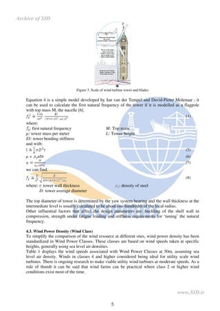 5
Figure 3. Scale of wind turbine tower and blades
Equation 4 is a simple model developed by Jan van der Tempel and David-Pieter Molenaar ; it
can be used to calculate the first natural frequency of the tower if it is modelled as a flagpole
with top mass M, the nacelle [6].
(4)
where:
: first natural frequency M: Top mass
µ: tower mass per meter L: Tower height
EI: tower bending stiffness
and with:
(5)
µ = Dt (6)
(7)
we can find:
(8)
where: t: tower wall thickness : density of steel
D: tower average diameter
The top diameter of tower is determined by the yaw system bearing and the wall thickness at the
intermediate level is usually calculated to be about one hundredth of the local radius.
Other influential factors that affect the design parameters are: buckling of the shell wall in
compression, strength under fatigue loading and stiffness requirements for ‘tuning’ the natural
frequency.
4.3. Wind Power Density (Wind Class)
To simplify the comparison of the wind resource at different sites, wind power density has been
standardized in Wind Power Classes. These classes are based on wind speeds taken at specific
heights, generally using sea level air densities.
Table 1 displays the wind speeds associated with Wind Power Classes at 50m, assuming sea
level air density. Winds in classes 4 and higher considered being ideal for utility scale wind
turbines. There is ongoing research to make viable utility wind turbines at moderate speeds. As a
rule of thumb it can be said that wind farms can be practical where class 2 or higher wind
conditions exist most of the time.
www.SID.ir
Archive of SID
 