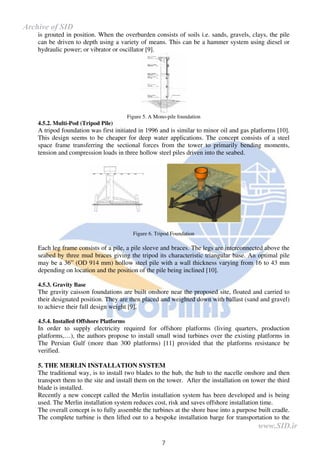 7
is grouted in position. When the overburden consists of soils i.e. sands, gravels, clays, the pile
can be driven to depth using a variety of means. This can be a hammer system using diesel or
hydraulic power; or vibrator or oscillator [9].
Figure 5. A Mono-pile foundation
4.5.2. Multi-Pod (Tripod Pile)
A tripod foundation was first initiated in 1996 and is similar to minor oil and gas platforms [10].
This design seems to be cheaper for deep water applications. The concept consists of a steel
space frame transferring the sectional forces from the tower to primarily bending moments,
tension and compression loads in three hollow steel piles driven into the seabed.
Figure 6. Tripod Foundation
Each leg frame consists of a pile, a pile sleeve and braces. The legs are interconnected above the
seabed by three mud braces giving the tripod its characteristic triangular base. An optimal pile
may be a 36” (OD 914 mm) hollow steel pile with a wall thickness varying from 16 to 43 mm
depending on location and the position of the pile being inclined [10].
4.5.3. Gravity Base
The gravity caisson foundations are built onshore near the proposed site, floated and carried to
their designated position. They are then placed and weighted down with ballast (sand and gravel)
to achieve their full design weight [9].
4.5.4. Installed Offshore Platforms
In order to supply electricity required for offshore platforms (living quarters, production
platforms,…), the authors propose to install small wind turbines over the existing platforms in
The Persian Gulf (more than 300 platforms) [11] provided that the platforms resistance be
verified.
5. THE MERLIN INSTALLATION SYSTEM
The traditional way, is to install two blades to the hub, the hub to the nacelle onshore and then
transport them to the site and install them on the tower. After the installation on tower the third
blade is installed.
Recently a new concept called the Merlin installation system has been developed and is being
used. The Merlin installation system reduces cost, risk and saves offshore installation time.
The overall concept is to fully assemble the turbines at the shore base into a purpose built cradle.
The complete turbine is then lifted out to a bespoke installation barge for transportation to the
www.SID.ir
Archive of SID
 