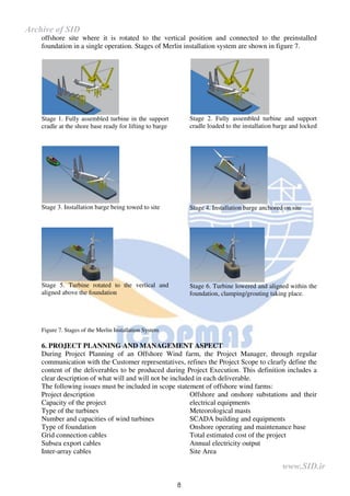 8
offshore site where it is rotated to the vertical position and connected to the preinstalled
foundation in a single operation. Stages of Merlin installation system are shown in figure 7.
Stage 1. Fully assembled turbine in the support
cradle at the shore base ready for lifting to barge
Stage 3. Installation barge being towed to site
Stage 5. Turbine rotated to the vertical and
aligned above the foundation
Stage 2. Fully assembled turbine and support
cradle loaded to the installation barge and locked
Stage 4. Installation barge anchored on site
Stage 6. Turbine lowered and aligned within the
foundation, clamping/grouting taking place.
Figure 7. Stages of the Merlin Installation System
6. PROJECT PLANNING AND MANAGEMENT ASPECT
During Project Planning of an Offshore Wind farm, the Project Manager, through regular
communication with the Customer representatives, refines the Project Scope to clearly define the
content of the deliverables to be produced during Project Execution. This definition includes a
clear description of what will and will not be included in each deliverable.
The following issues must be included in scope statement of offshore wind farms:
Project description
Capacity of the project
Type of the turbines
Number and capacities of wind turbines
Type of foundation
Grid connection cables
Subsea export cables
Inter-array cables
Offshore and onshore substations and their
electrical equipments
Meteorological masts
SCADA building and equipments
Onshore operating and maintenance base
Total estimated cost of the project
Annual electricity output
Site Area
www.SID.ir
Archive of SID
 