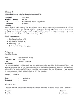 #Project 3
Display Images And Data On Graphical Lcd using RTC
Languages : Embedded C
Hardware Platform : LPC1343
Tools : Keil uVision4, Proteus Design Suite.
Environment : Windows.
Summary :
We use graphical lcd in our daily life. This project is used to change display images on time bases. It will done
using Real time clock in lpc1343 and Graphical Liquid crystal display(128*64 dots) which is interface with
lpc1343..If time changes the display on Graphical lcd changes .Time can be set by user with the help of uart.
Based up on the time the displays will be seen in Graphical lcd.
Roles&Responsibilities:
• Interfacing Graphical LCD.
• Developed driver for RTC.
• Interfacing LED.
• Performed unit testing and debugging.
Project #4:
Smart light System
Role : Designing and Coding.
Controller Unit : LPC 1343
Tools : Keil Microvision 4
Description:
The main intent of this PWM setup in real time application is for controlling the brightness of LED. Pulse
Width Modulation (PWM) is a technique used to generate analog signal for a digital device like microcontroller
unit (MCU) .The brightness of LED can be controlled from embedded side with different duty cycle value and
we can get an analog voltage output from one of the PWM channels.
PERSONAL DETAILS
Name : Venkata rao
Nationality : Indian
DECLARATION
I here by declared that the above mentioned information is true and accurate to the best of my knowledge.
PLACE : Signature
Hyderabad (v venkatarao)
 