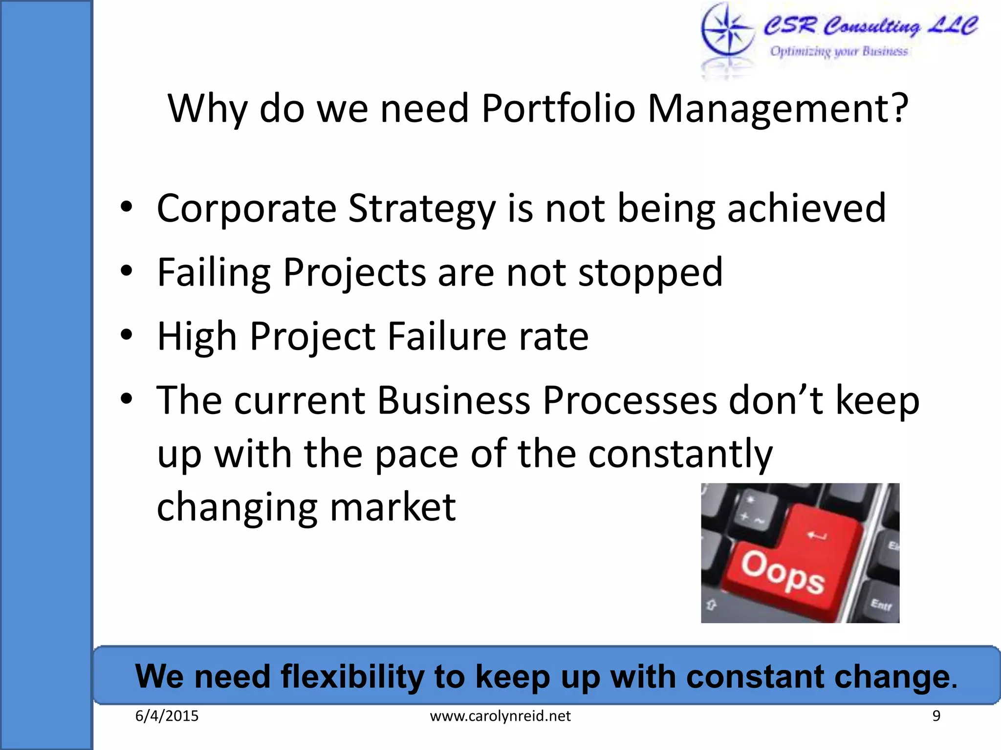 Why do we need Portfolio Management?
• Corporate Strategy is not being achieved
• Failing Projects are not stopped
• High Project Failure rate
• The current Business Processes don’t keep
up with the pace of the constantly
changing market
We need flexibility to keep up with constant change.
6/4/2015 www.carolynreid.net 9
 