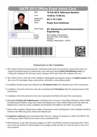 GATE 2013 Offline Exam Admit Card
                                      Date             10 Feb 2013, Afternoon Session
                                      Time             14:00 to 17:00 hrs
                                      Registration
                                      Number
                                                       EC 2 141 2 034
                                      Name             Pawar Arun Kashiram

                                      GATE Paper       EC: Electronics and Communication
                                                       Engineering
                                      Exam             BV's College of Engineering
                                      Centre           Morewadi, Near Chitra Nagari
                                      (141)            Kolhapur
                                                       Kolhapur, Maharashtra - 416013




                      Application ID: 179 J 153 S




                                     Instructions to the Candidate
1. This Admit Card must be presented for verification at the time of examination, along with at least one
   original (not photocopied or scanned copy) and valid (not expired) photo identification card (e.g.:
   College ID, Employer ID, Driving License, Passport, PAN card, Voter ID, Aadhaar-UID, etc).

2. This Admit Card is valid only if the candidate’s photograph and signature images are legibly printed. Print
   this on an A4 sized paper using a laser printer, preferably a colour photo printer.

3. Candidates should occupy their allotted seats 25 minutes before the scheduled start of the examination.

4. Candidates will not be allowed to enter the examination hall 30 minutes after the commencement of the
   examination.

5. Candidates will not be allowed to leave the examination hall before the end of the examination.

6. Bring two (2) black ink ballpoint pens. Candidates have to answer in the Optical Response Sheet (ORS)
   by darkening the bubbles using only a black ink ballpoint pen. Since bubbles darkened by the black ink
   ballpoint pen cannot be erased, candidates should darken the bubbles in the ORS very carefully.

7. Name of the candidate, Registration number, Examination centre and Signature of the candidate should be
   entered in the ORS using only a black ink ballpoint pen.

8. Calculator is allowed in the examination hall. However, sharing of calculators is NOT ALLOWED. Do
   not bring any Charts/Tables/Loose sheets to the examination hall.

9. Mobile phones or any other Electronic gadgets are NOT ALLOWED inside the examination hall. There
   may not be any facility for safe-keeping of your gadget outside the hall, so it may be easier to leave it at
   your residence.
 