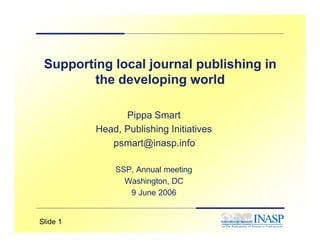 Supporting local journal publishing in
         the developing world

                Pippa Smart
          Head, Publishing Initiatives
             psmart@inasp.info

              SSP, Annual meeting
                Washington, DC
                 9 June 2006


Slide 1
 