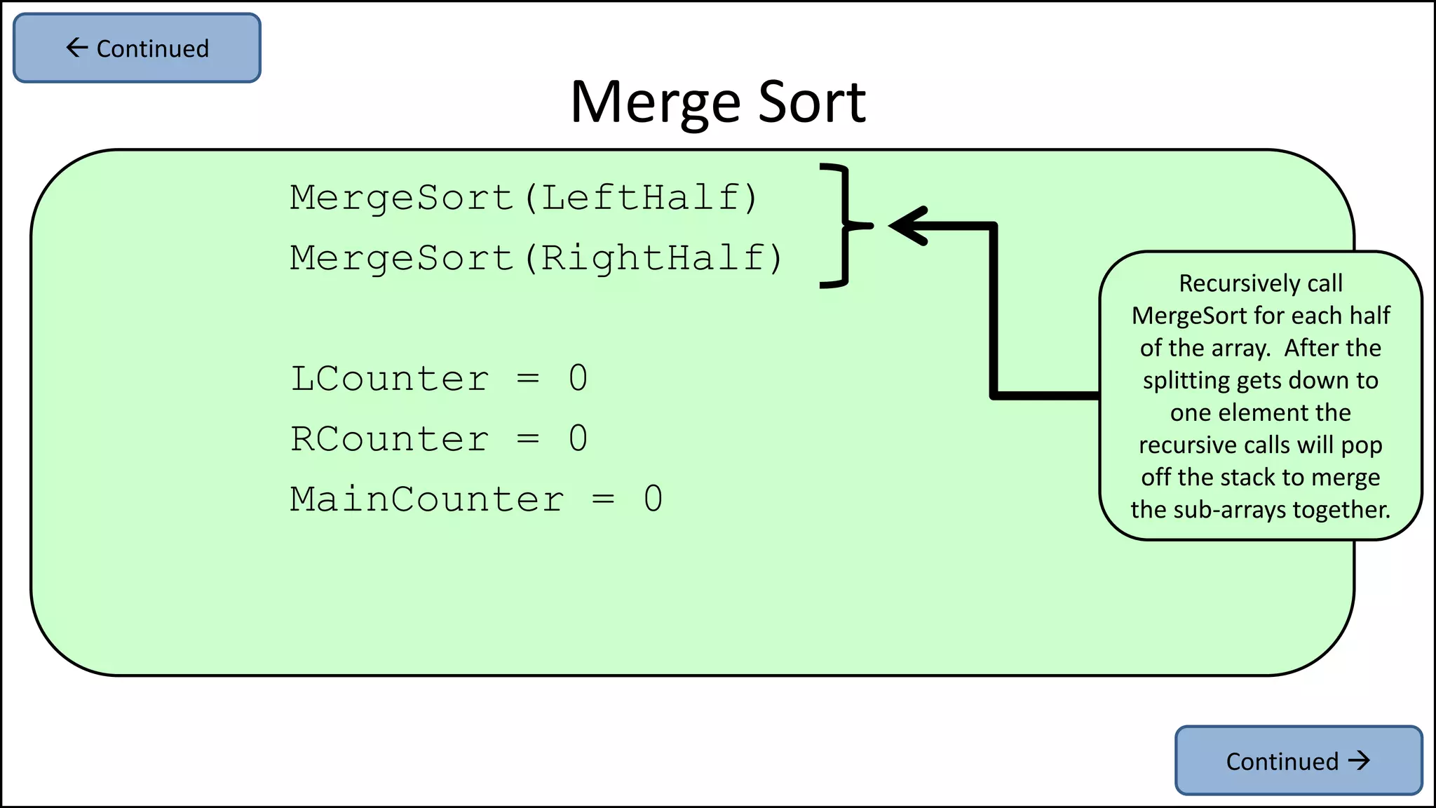 MergeSort(LeftHalf)
MergeSort(RightHalf)
LCounter = 0
RCounter = 0
MainCounter = 0
Merge Sort
Recursively call
MergeSort for each half
of the array. After the
splitting gets down to
one element the
recursive calls will pop
off the stack to merge
the sub-arrays together.
Continued 
 Continued
 