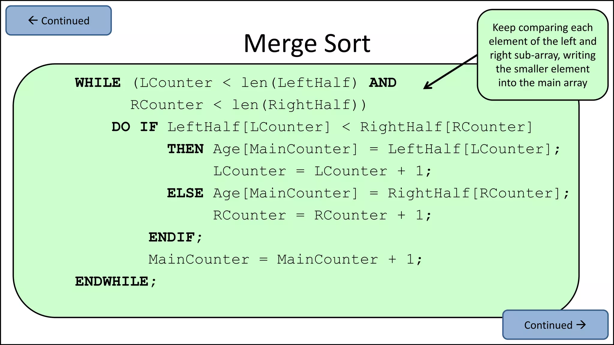 WHILE (LCounter < len(LeftHalf) AND
RCounter < len(RightHalf))
DO IF LeftHalf[LCounter] < RightHalf[RCounter]
THEN Age[MainCounter] = LeftHalf[LCounter];
LCounter = LCounter + 1;
ELSE Age[MainCounter] = RightHalf[RCounter];
RCounter = RCounter + 1;
ENDIF;
MainCounter = MainCounter + 1;
ENDWHILE;
Merge Sort
Continued 
 Continued
Keep comparing each
element of the left and
right sub-array, writing
the smaller element
into the main array
 