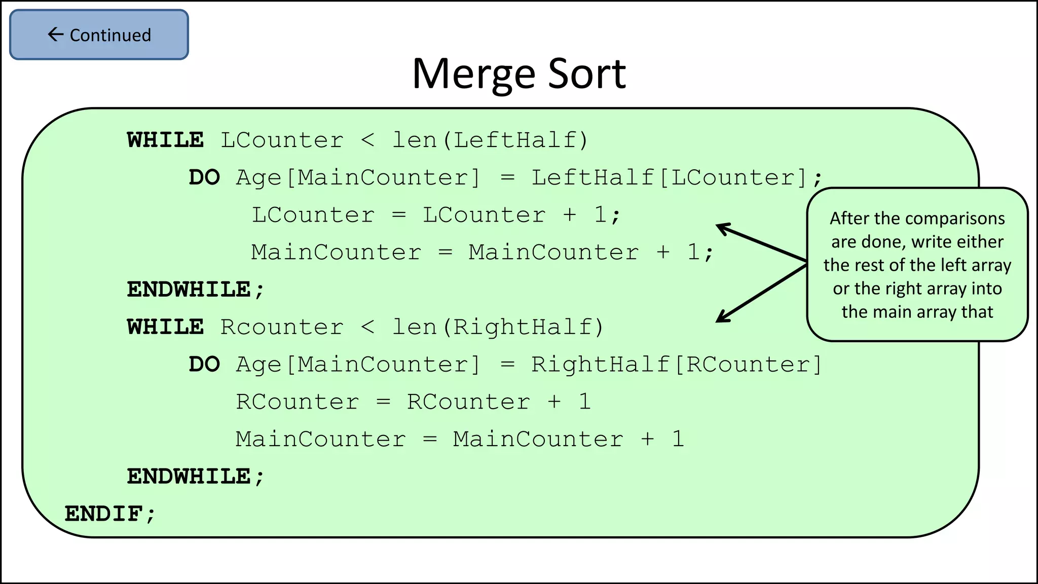 WHILE LCounter < len(LeftHalf)
DO Age[MainCounter] = LeftHalf[LCounter];
LCounter = LCounter + 1;
MainCounter = MainCounter + 1;
ENDWHILE;
WHILE Rcounter < len(RightHalf)
DO Age[MainCounter] = RightHalf[RCounter]
RCounter = RCounter + 1
MainCounter = MainCounter + 1
ENDWHILE;
ENDIF;
Merge Sort
 Continued
After the comparisons
are done, write either
the rest of the left array
or the right array into
the main array that
 
