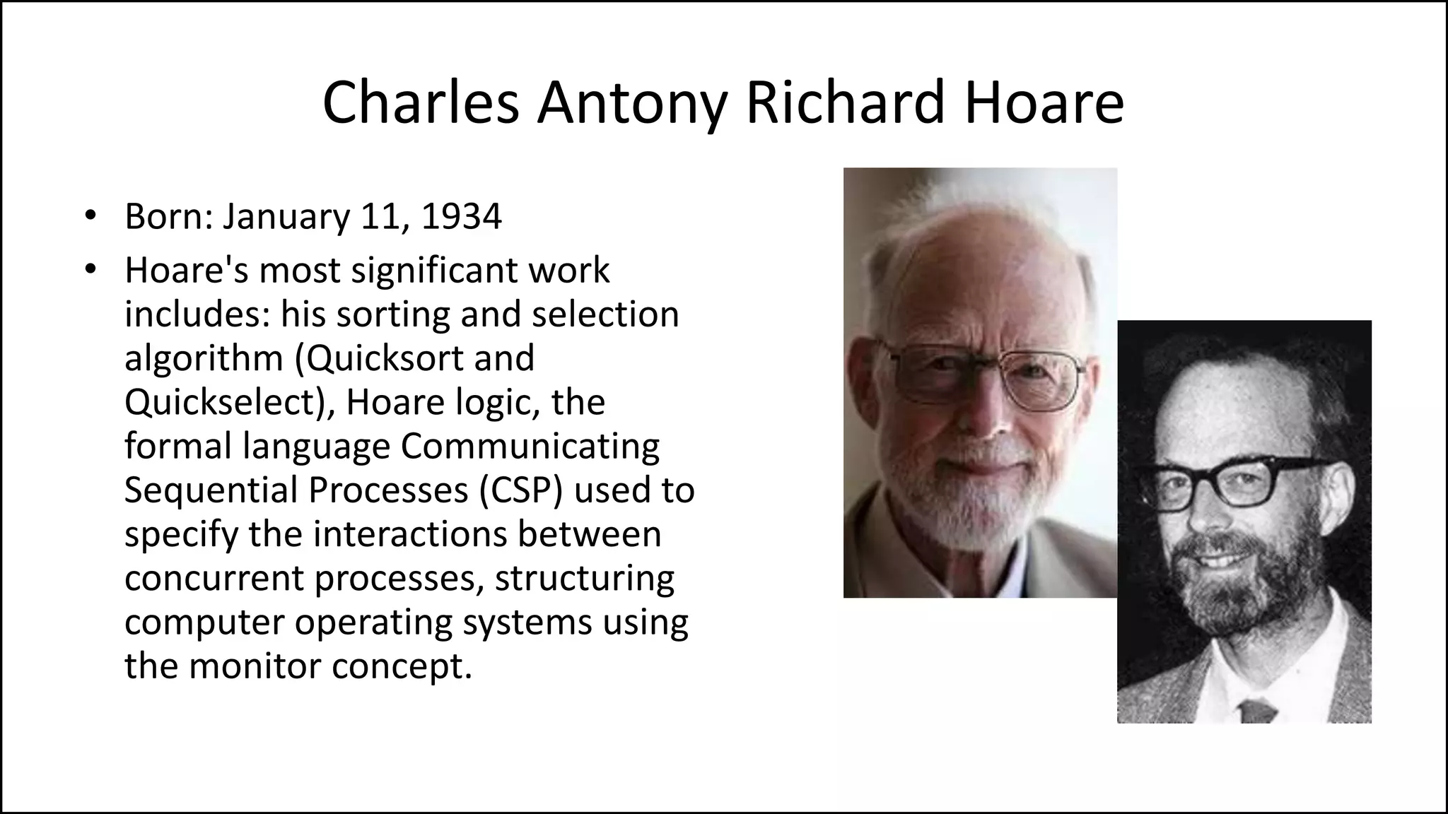 Charles Antony Richard Hoare
• Born: January 11, 1934
• Hoare's most significant work
includes: his sorting and selection
algorithm (Quicksort and
Quickselect), Hoare logic, the
formal language Communicating
Sequential Processes (CSP) used to
specify the interactions between
concurrent processes, structuring
computer operating systems using
the monitor concept.
 