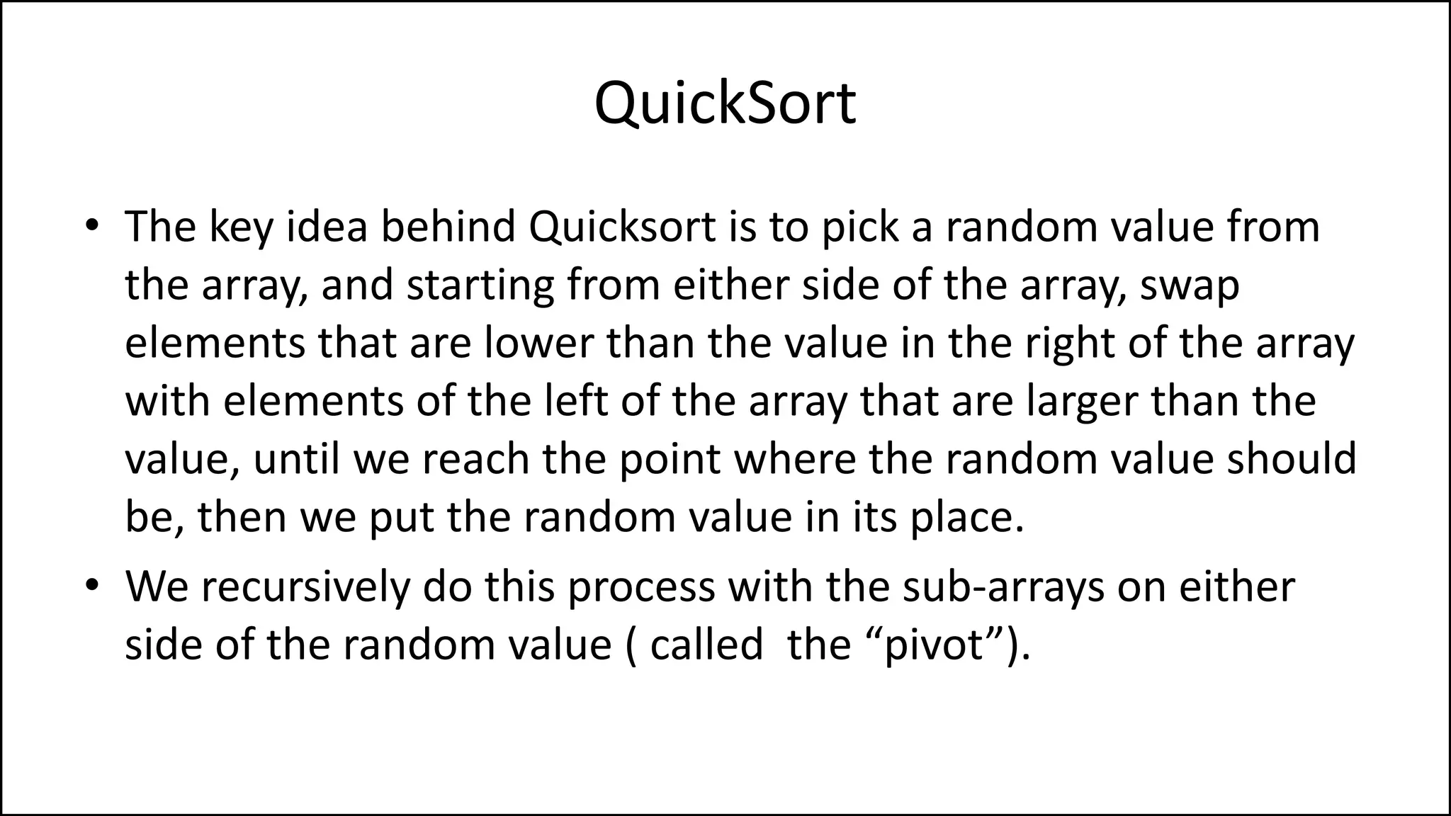 QuickSort
• The key idea behind Quicksort is to pick a random value from
the array, and starting from either side of the array, swap
elements that are lower than the value in the right of the array
with elements of the left of the array that are larger than the
value, until we reach the point where the random value should
be, then we put the random value in its place.
• We recursively do this process with the sub-arrays on either
side of the random value ( called the “pivot”).
 