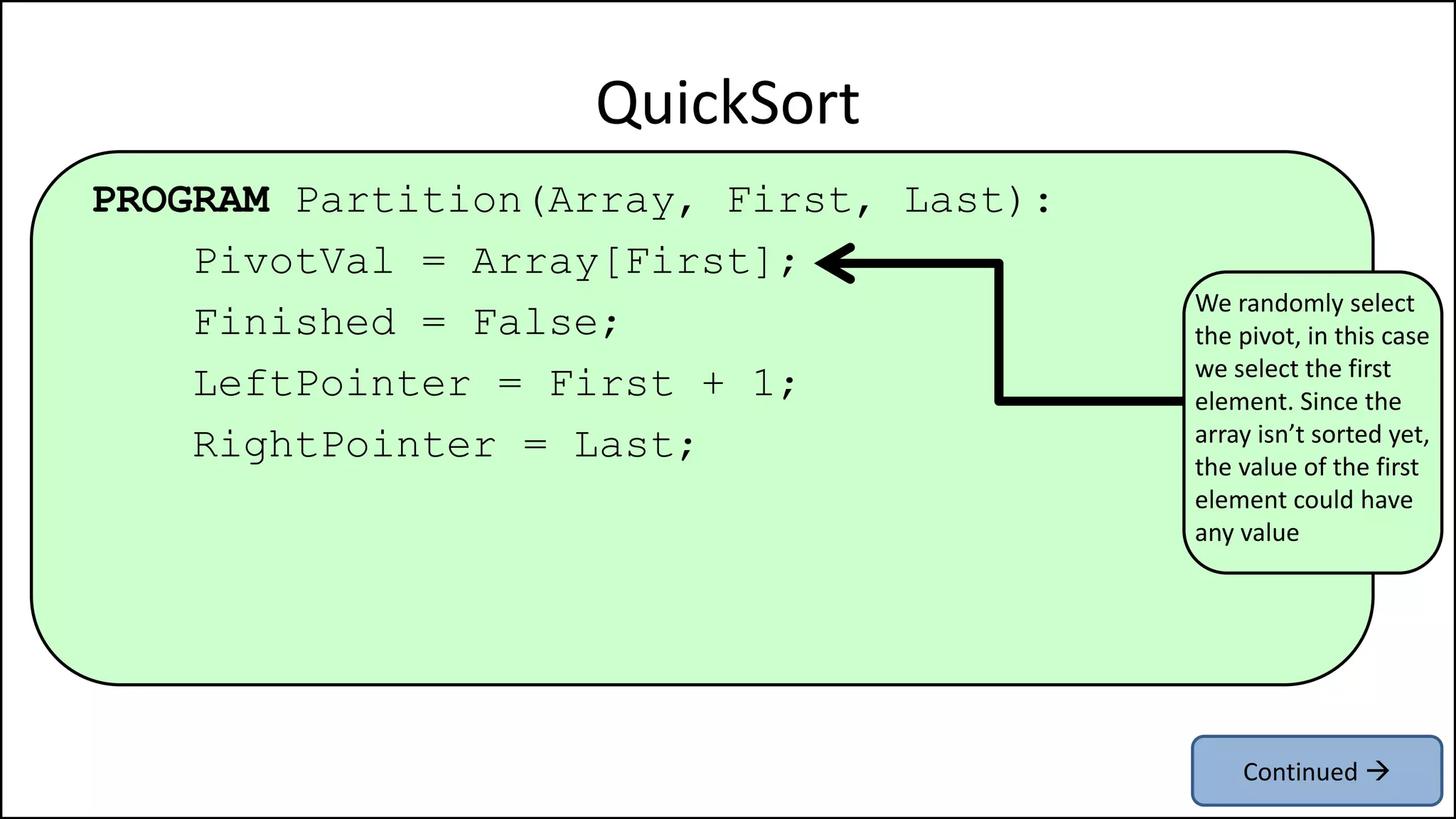 PROGRAM Partition(Array, First, Last):
PivotVal = Array[First];
Finished = False;
LeftPointer = First + 1;
RightPointer = Last;
QuickSort
We randomly select
the pivot, in this case
we select the first
element. Since the
array isn’t sorted yet,
the value of the first
element could have
any value
Continued 
 