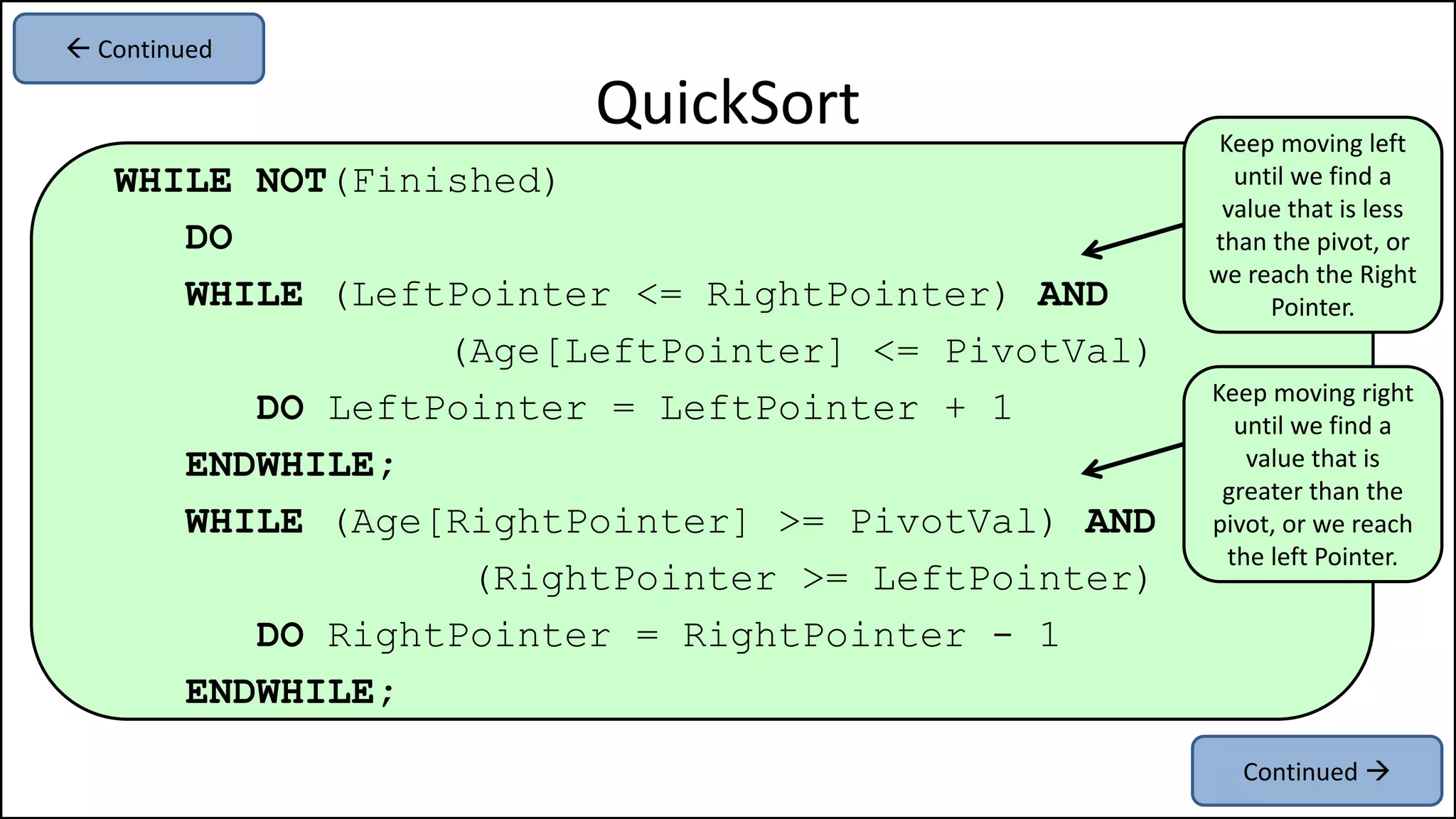 WHILE NOT(Finished)
DO
WHILE (LeftPointer <= RightPointer) AND
(Age[LeftPointer] <= PivotVal)
DO LeftPointer = LeftPointer + 1
ENDWHILE;
WHILE (Age[RightPointer] >= PivotVal) AND
(RightPointer >= LeftPointer)
DO RightPointer = RightPointer - 1
ENDWHILE;
QuickSort
Continued 
 Continued
Keep moving left
until we find a
value that is less
than the pivot, or
we reach the Right
Pointer.
Keep moving right
until we find a
value that is
greater than the
pivot, or we reach
the left Pointer.
 