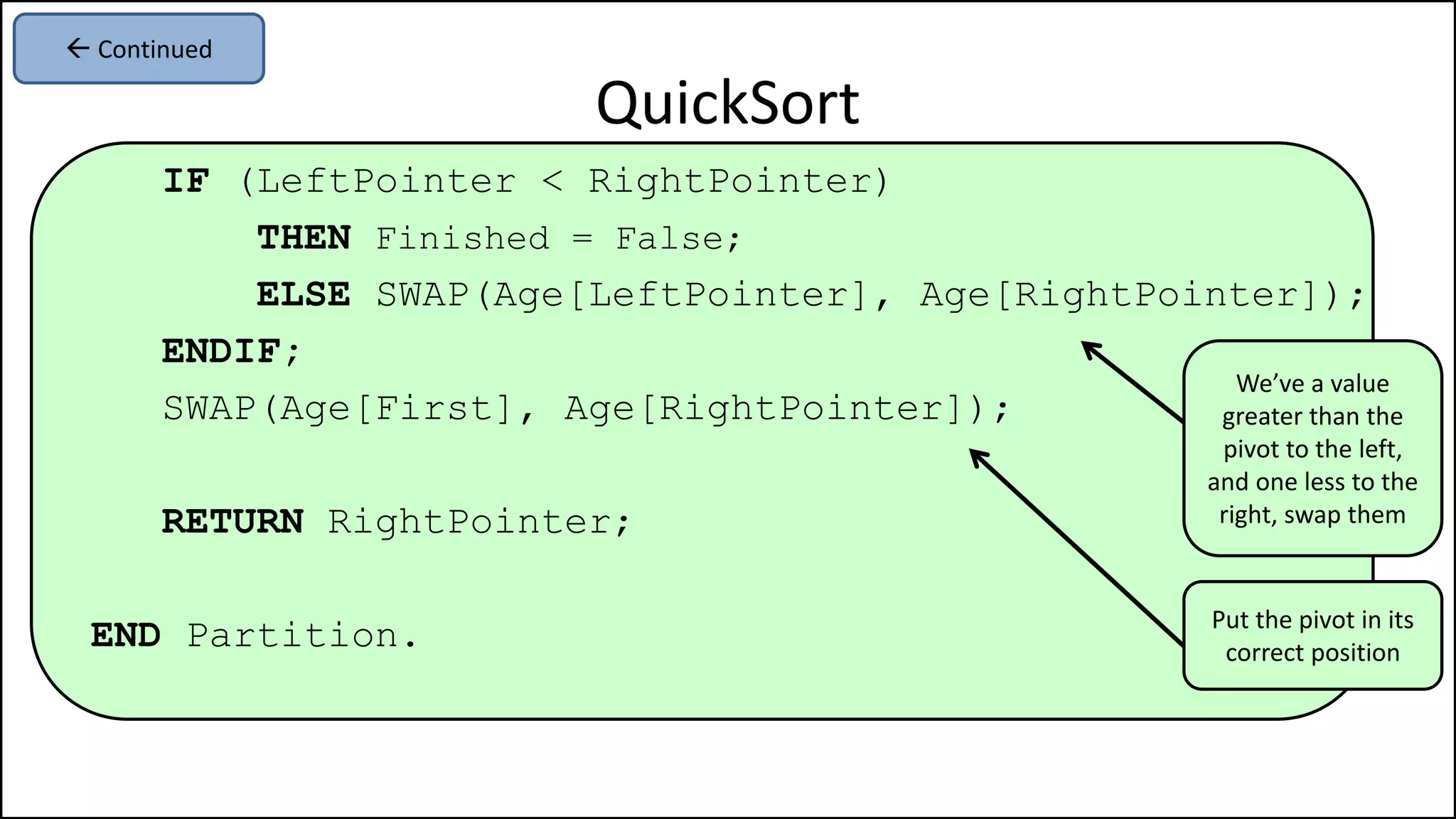 IF (LeftPointer < RightPointer)
THEN Finished = False;
ELSE SWAP(Age[LeftPointer], Age[RightPointer]);
ENDIF;
SWAP(Age[First], Age[RightPointer]);
RETURN RightPointer;
END Partition.
QuickSort
 Continued
We’ve a value
greater than the
pivot to the left,
and one less to the
right, swap them
Put the pivot in its
correct position
 