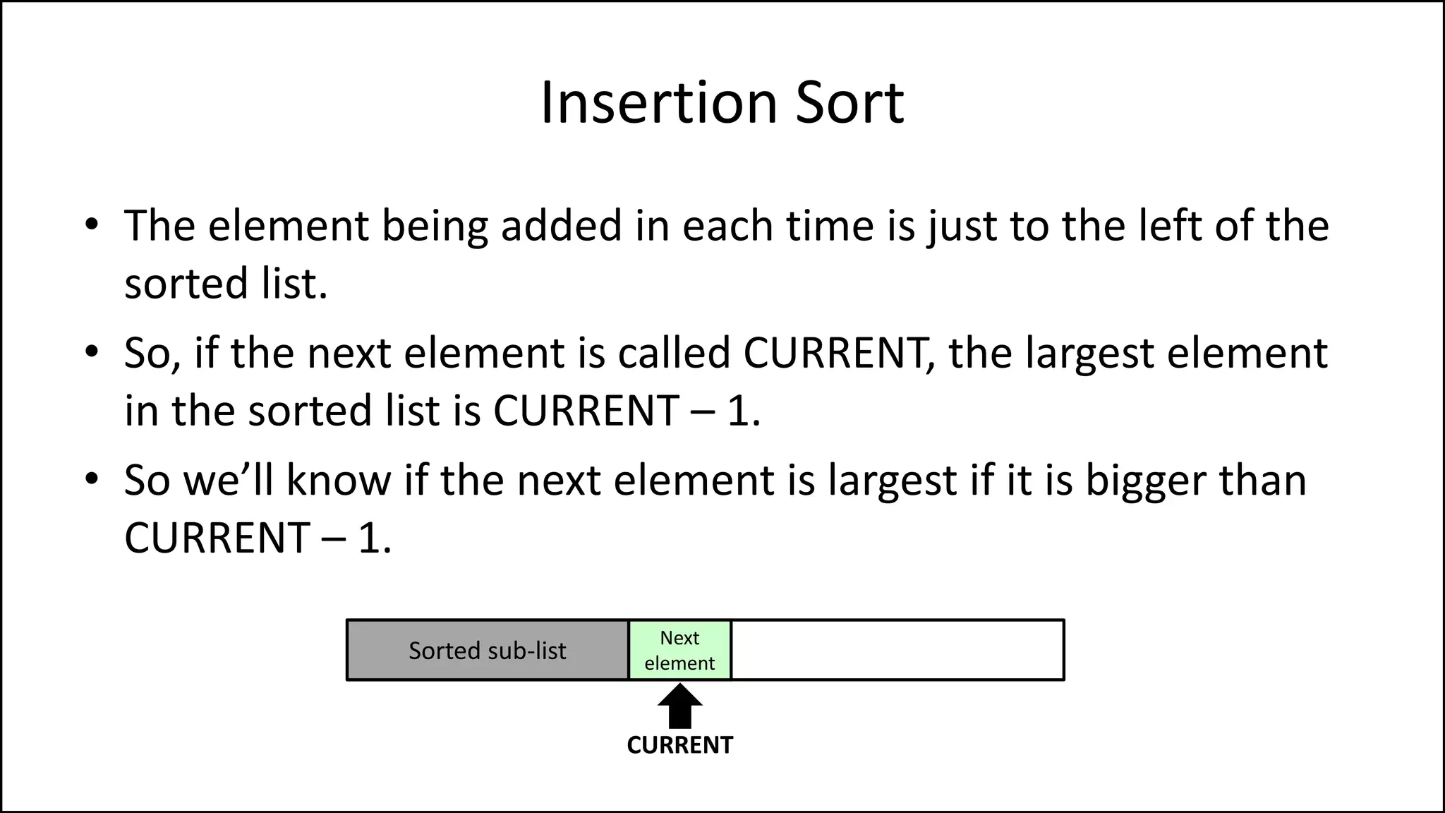 Insertion Sort
• The element being added in each time is just to the left of the
sorted list.
• So, if the next element is called CURRENT, the largest element
in the sorted list is CURRENT – 1.
• So we’ll know if the next element is largest if it is bigger than
CURRENT – 1.
Sorted sub-list
Next
element
CURRENT
 