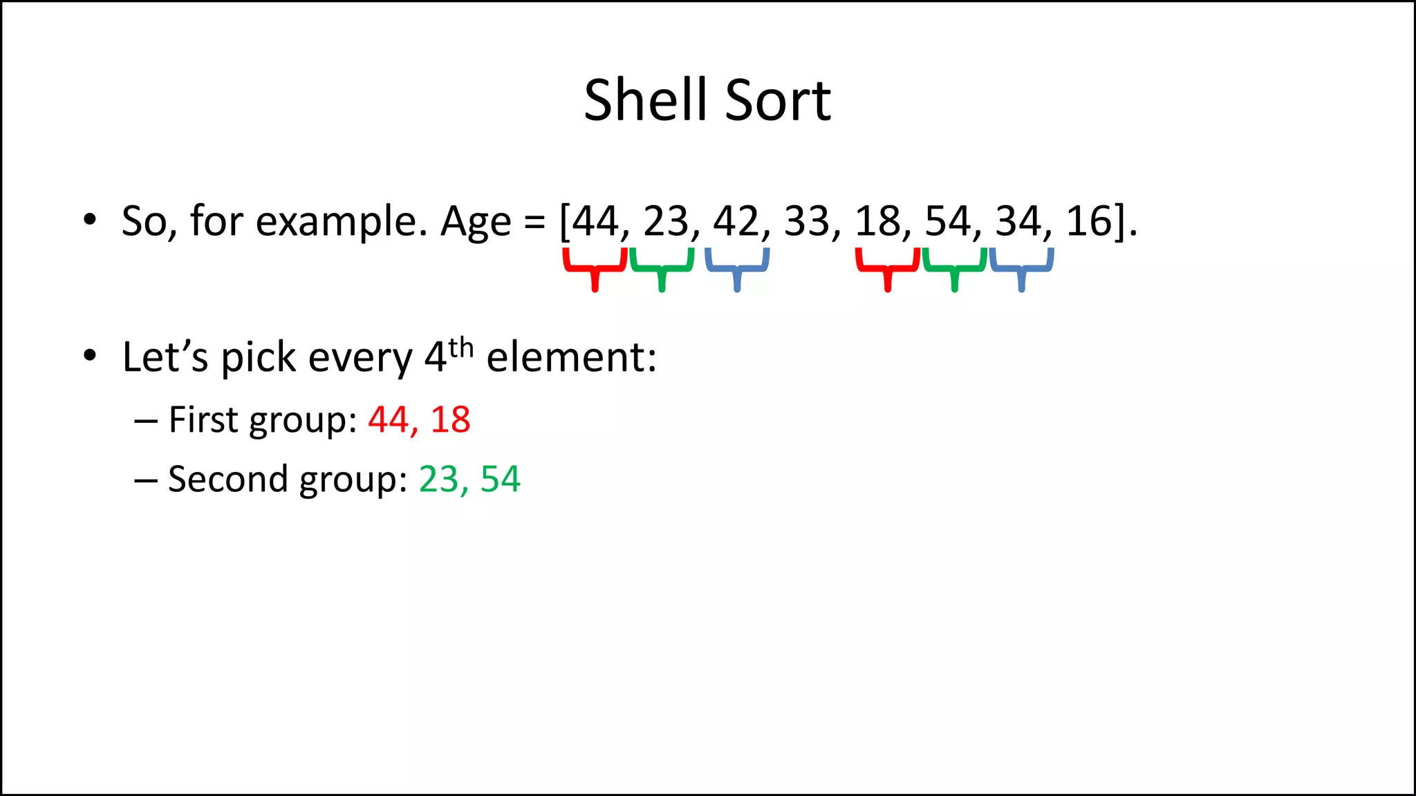 Shell Sort
• So, for example. Age = [44, 23, 42, 33, 18, 54, 34, 16].
• Let’s pick every 4th element:
– First group: 44, 18
– Second group: 23, 54
 