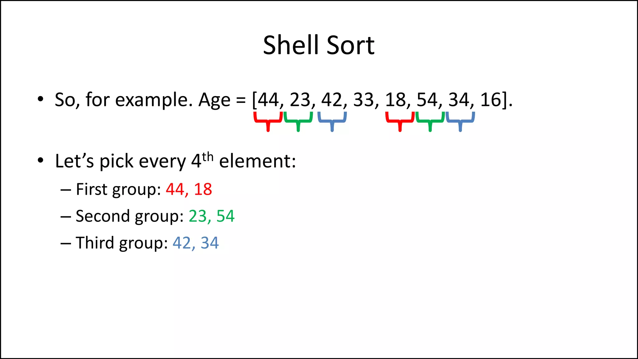Shell Sort
• So, for example. Age = [44, 23, 42, 33, 18, 54, 34, 16].
• Let’s pick every 4th element:
– First group: 44, 18
– Second group: 23, 54
– Third group: 42, 34
 