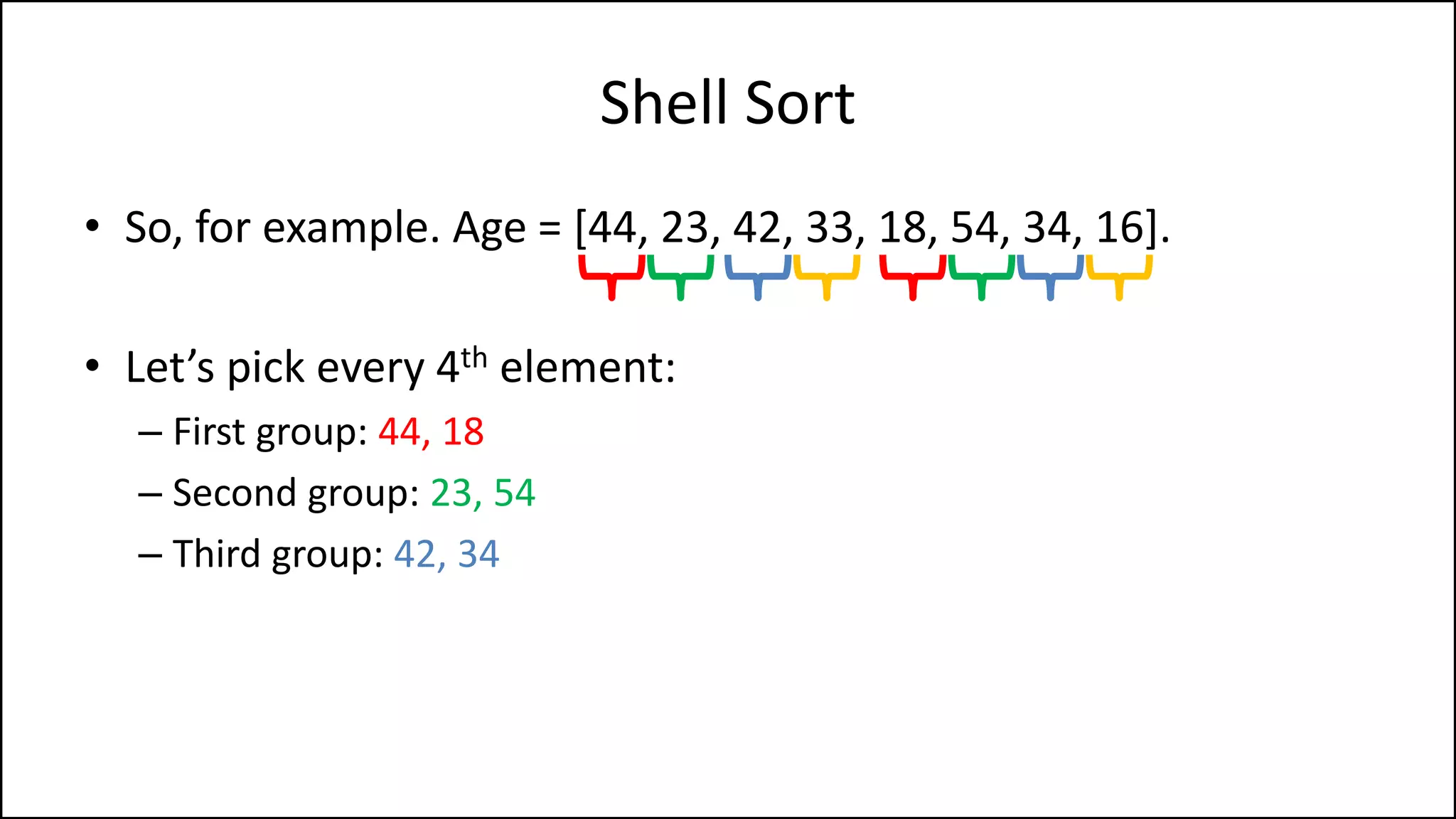 Shell Sort
• So, for example. Age = [44, 23, 42, 33, 18, 54, 34, 16].
• Let’s pick every 4th element:
– First group: 44, 18
– Second group: 23, 54
– Third group: 42, 34
 