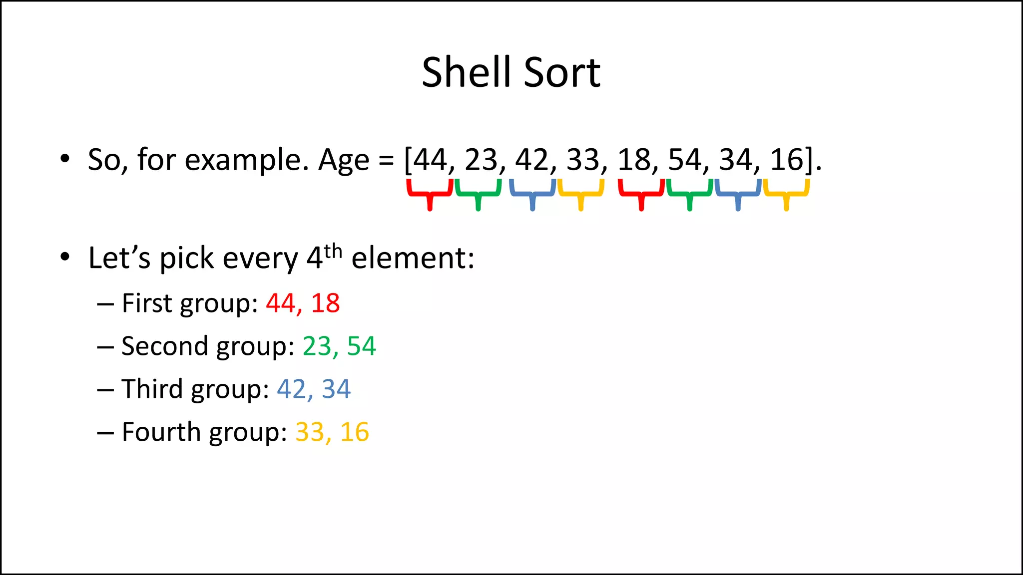Shell Sort
• So, for example. Age = [44, 23, 42, 33, 18, 54, 34, 16].
• Let’s pick every 4th element:
– First group: 44, 18
– Second group: 23, 54
– Third group: 42, 34
– Fourth group: 33, 16
 