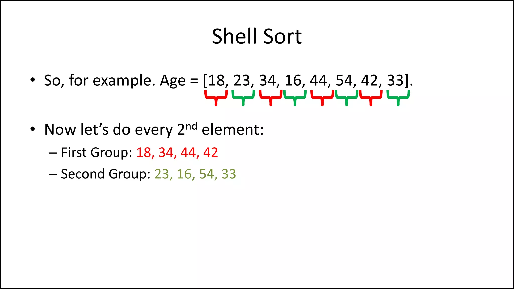 Shell Sort
• So, for example. Age = [18, 23, 34, 16, 44, 54, 42, 33].
• Now let’s do every 2nd element:
– First Group: 18, 34, 44, 42
– Second Group: 23, 16, 54, 33
 