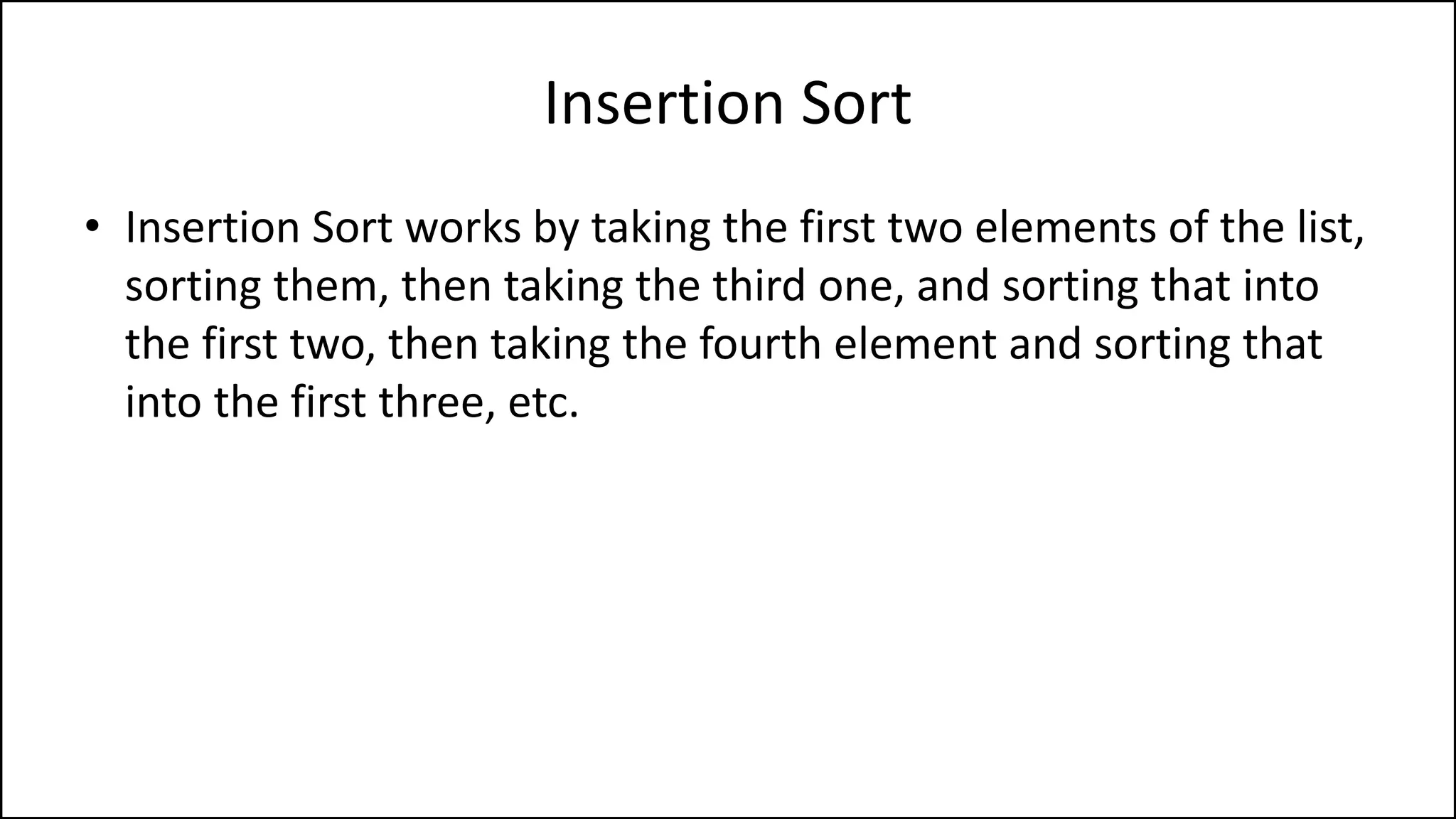 Insertion Sort
• Insertion Sort works by taking the first two elements of the list,
sorting them, then taking the third one, and sorting that into
the first two, then taking the fourth element and sorting that
into the first three, etc.
 