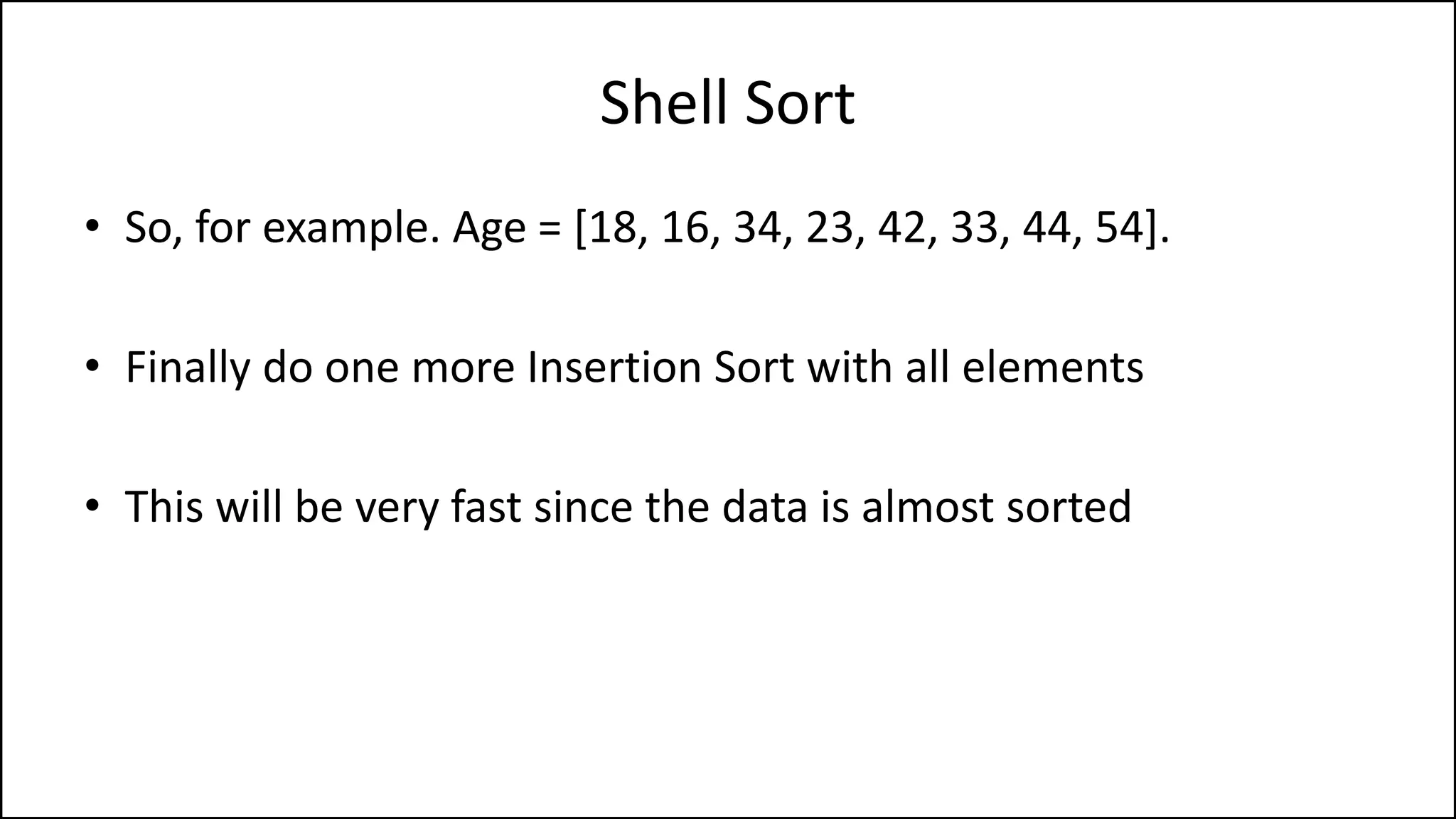 Shell Sort
• So, for example. Age = [18, 16, 34, 23, 42, 33, 44, 54].
• Finally do one more Insertion Sort with all elements
• This will be very fast since the data is almost sorted
 