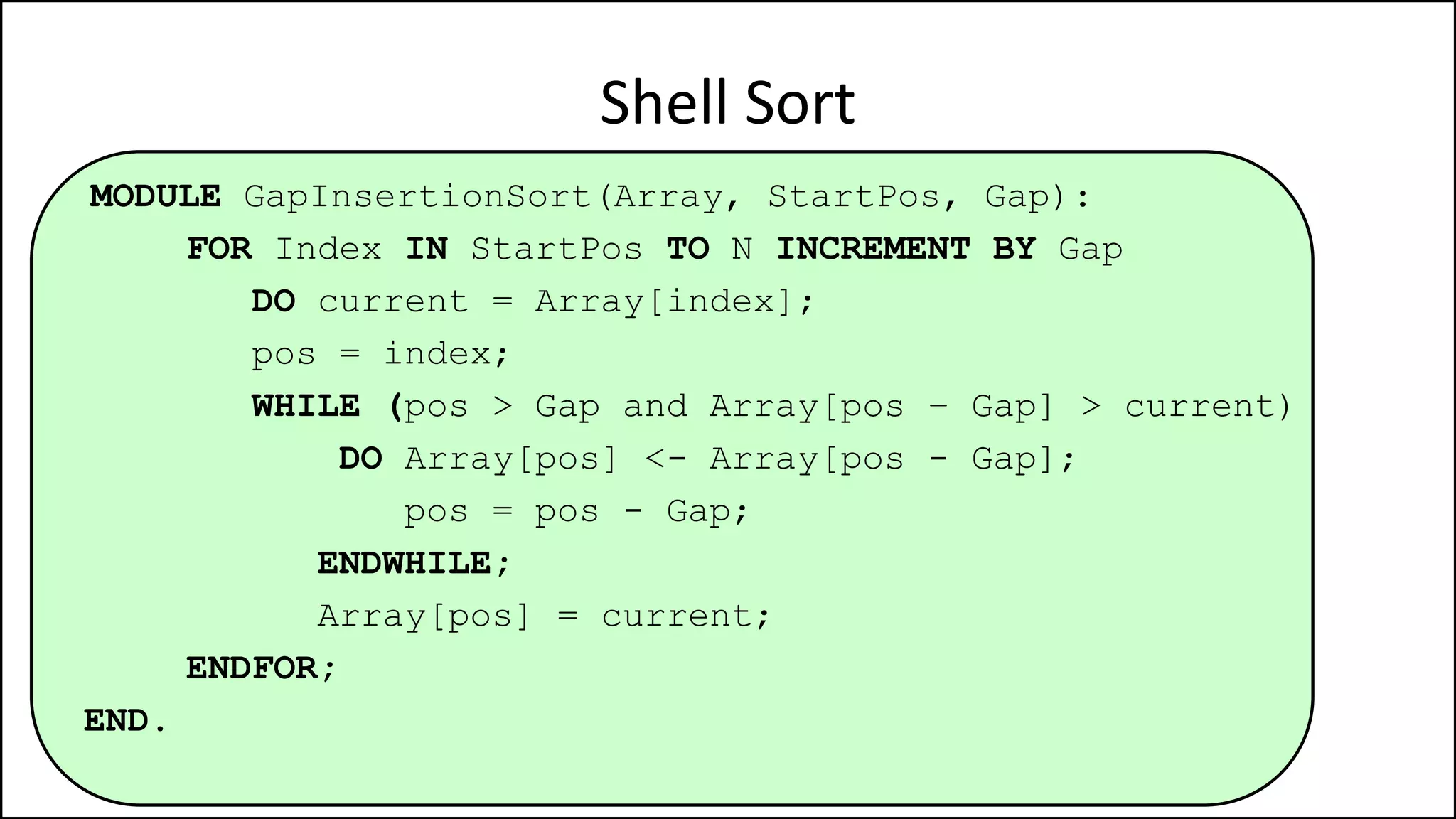 MODULE GapInsertionSort(Array, StartPos, Gap):
FOR Index IN StartPos TO N INCREMENT BY Gap
DO current = Array[index];
pos = index;
WHILE (pos > Gap and Array[pos – Gap] > current)
DO Array[pos] <- Array[pos - Gap];
pos = pos - Gap;
ENDWHILE;
Array[pos] = current;
ENDFOR;
END.
Shell Sort
 