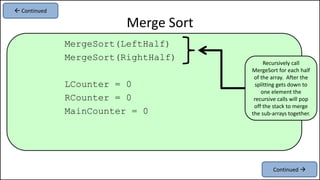 MergeSort(LeftHalf)
MergeSort(RightHalf)
LCounter = 0
RCounter = 0
MainCounter = 0
Merge Sort
Recursively call
MergeSort for each half
of the array. After the
splitting gets down to
one element the
recursive calls will pop
off the stack to merge
the sub-arrays together.
Continued 
 Continued
 