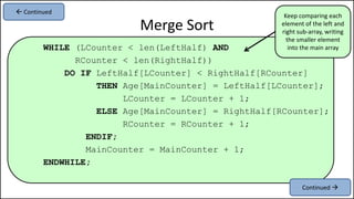 WHILE (LCounter < len(LeftHalf) AND
RCounter < len(RightHalf))
DO IF LeftHalf[LCounter] < RightHalf[RCounter]
THEN Age[MainCounter] = LeftHalf[LCounter];
LCounter = LCounter + 1;
ELSE Age[MainCounter] = RightHalf[RCounter];
RCounter = RCounter + 1;
ENDIF;
MainCounter = MainCounter + 1;
ENDWHILE;
Merge Sort
Continued 
 Continued
Keep comparing each
element of the left and
right sub-array, writing
the smaller element
into the main array
 