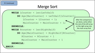 WHILE LCounter < len(LeftHalf)
DO Age[MainCounter] = LeftHalf[LCounter];
LCounter = LCounter + 1;
MainCounter = MainCounter + 1;
ENDWHILE;
WHILE Rcounter < len(RightHalf)
DO Age[MainCounter] = RightHalf[RCounter]
RCounter = RCounter + 1
MainCounter = MainCounter + 1
ENDWHILE;
ENDIF;
Merge Sort
 Continued
After the comparisons
are done, write either
the rest of the left array
or the right array into
the main array that
 