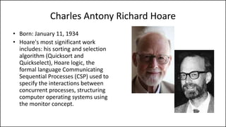 Charles Antony Richard Hoare
• Born: January 11, 1934
• Hoare's most significant work
includes: his sorting and selection
algorithm (Quicksort and
Quickselect), Hoare logic, the
formal language Communicating
Sequential Processes (CSP) used to
specify the interactions between
concurrent processes, structuring
computer operating systems using
the monitor concept.
 