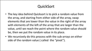 QuickSort
• The key idea behind Quicksort is to pick a random value from
the array, and starting from either side of the array, swap
elements that are lower than the value in the right of the array
with elements of the left of the array that are larger than the
value, until we reach the point where the random value should
be, then we put the random value in its place.
• We recursively do this process with the sub-arrays on either
side of the random value ( called the “pivot”).
 