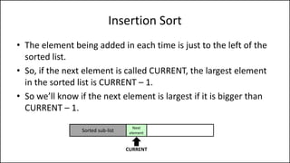 Insertion Sort
• The element being added in each time is just to the left of the
sorted list.
• So, if the next element is called CURRENT, the largest element
in the sorted list is CURRENT – 1.
• So we’ll know if the next element is largest if it is bigger than
CURRENT – 1.
Sorted sub-list
Next
element
CURRENT
 