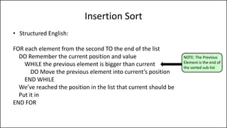 Insertion Sort
• Structured English:
FOR each element from the second TO the end of the list
DO Remember the current position and value
WHILE the previous element is bigger than current
DO Move the previous element into current’s position
END WHILE
We’ve reached the position in the list that current should be
Put it in
END FOR
NOTE: The Previous
Element is the end of
the sorted sub-list
 