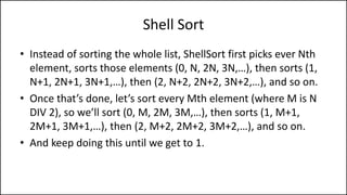 Shell Sort
• Instead of sorting the whole list, ShellSort first picks ever Nth
element, sorts those elements (0, N, 2N, 3N,…), then sorts (1,
N+1, 2N+1, 3N+1,…), then (2, N+2, 2N+2, 3N+2,…), and so on.
• Once that’s done, let’s sort every Mth element (where M is N
DIV 2), so we’ll sort (0, M, 2M, 3M,…), then sorts (1, M+1,
2M+1, 3M+1,…), then (2, M+2, 2M+2, 3M+2,…), and so on.
• And keep doing this until we get to 1.
 